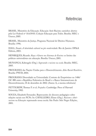 224
Referências
BRASIL. Ministério da Educação. Educação Anti-Racista: caminhos abertos
pela Lei Federal nº 10.639/03. Coleção Educação para Todos. Brasília: MEC e
Unesco, 2005.
BRASIL. Ministério da Justiça. Programa Nacional de Direitos Humanos.
Brasília: 1996.
HALL, Stuart. A identidade cultural na pós-modernidade. Rio de Janeiro: DPA
Editora, 2003.
HENRIQUES, Ricardo. Raça e Gênero nos Sistemas de Ensino: os limites das
políticas universalistas em educação. Brasília: Unesco, 2001.
MUNANGA, Kabengele (Org.). Superando o racismo na escola. Brasília: MEC,
2005.
PROGRAMA das Nações Unidas para o Desenvolvimento. Atlas Racial Brasileiro.
Brasília: PNUD, 2004.
PROGRAMA Diversidade na Universidade: Contrato de Empréstimo no 1406/
OC-BR entre a República Federativa do Brasil e o Banco Interamericano de
Desenvolvimento, 18 de dezembro de 2002. (Anexo A, a mesma referência)
PETTIGREW, Thomas F. et al. Prejudice. Cambridge: Press of Harvard
University, 1982.
SOUZA, Elizabeth Fernandes. Repercussões do discurso pedagógico sobre
relações raciais nos PCNs. In: CAVALLEIRO, Eliane (Org.). Racismo e Anti­-
racismo na Educação: repensando nossa escola. São Paulo: Selo Negro Edições,
2001.
 