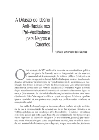 A Difusão do Ideário
Anti-Racista nos
Pré-Vestibulares
para Negros e
Carentes
Renato Emerson dos Santos
O
início do século XXI no Brasil é marcado, na cena do debate político,
pela emergência da discussão sobre as desigualdades raciais, associada
à necessidade de implementação de políticas públicas (e iniciativas de
todos os segmentos da sociedade) voltadas para sua reversão, chamadas
de ações afirmativas. Tal emergência na verdade representa (i) a publicização e mas-
sificação dos debates e críticas ao “mito da democracia racial”, que até pouco tempo
atrás ficavam circunscritos aos restritos círculos dos Movimentos Negros e de uma
fração absurdamente minoritária da comunidade acadêmica diretamente ligada ao
tema, e (ii) o encontro de tais sofisticadas elaborações intelectuais com uma “cons-
ciência racial difusa” dos negros brasileiros, complexo conjunto de leituras e padrões
(pouco estudados) de comportamento e reação aos conflitos raciais cotidianos de
nosso tecido social.
No caldo de discussões que se instauram, chama também atenção a evidên-
cia de que a conscientização da sociedade em torno das injustiças históricas e da
violência cotidiana de que são alvos os afro-descendentes – o racismo – se fortalece
como uma questão que insta à ação. Seja esta ação empreendida pelo Estado ou por
outros segmentos da sociedade, é flagrante (e, evidentemente, positivo) que o racis-
mo, ao ser reconhecido agora como um problema nacional, tem seu debate marca-
do pela necessidade de intervenções – flagrante, porque nem todo fato, fenômeno
 