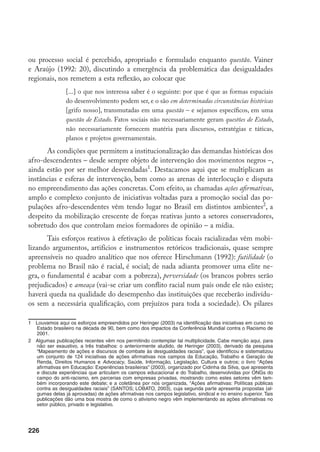 226
ou processo social é percebido, apropriado e formulado enquanto questão. Vainer
e Araújo (1992: 20), discutindo a emergência da problemática das desigualdades
regionais, nos remetem a esta reflexão, ao colocar que
[...] o que nos interessa saber é o seguinte: por que é que as formas espaciais
do desenvolvimento podem ser, e o são em determinadas circunstâncias históricas
[grifo nosso], transmutadas em uma questão – e sejamos específicos, em uma
questão de Estado. Fatos sociais não necessariamente geram questões de Estado,
não necessariamente fornecem matéria para discursos, estratégias e táticas,
planos e projetos governamentais.
As condições que permitem a institucionalização das demandas históricas dos
afro-descendentes – desde sempre objeto de intervenção dos movimentos negros –,
ainda estão por ser melhor desvendadas
. Destacamos aqui que se multiplicam as
instâncias e esferas de intervenção, bem como as arenas de interlocução e disputa
no empreendimento das ações concretas. Com efeito, as chamadas ações afirmativas,
amplo e complexo conjunto de iniciativas voltadas para a promoção social das po-
pulações afro-descendentes vêm tendo lugar no Brasil em distintos ambientes
, a
despeito da mobilização crescente de forças reativas junto a setores conservadores,
sobretudo dos que controlam meios formadores de opinião – a mídia.
Tais esforços reativos à efetivação de políticas focais racializadas vêm mobi-
lizando argumentos, artifícios e instrumentos retóricos tradicionais, quase sempre
apreensíveis no quadro analítico que nos oferece Hirschmann (1992): futilidade (o
problema no Brasil não é racial, é social; de nada adianta promover uma elite ne-
gra, o fundamental é acabar com a pobreza), perversidade (os brancos pobres serão
prejudicados) e ameaça (vai-se criar um conflito racial num país onde ele não existe;
haverá queda na qualidade do desempenho das instituições que receberão indivídu-
os sem a necessária qualificação, com prejuízos para toda a sociedade). Os pilares
	 Louvamos aqui os esforços empreendidos por Heringer (2003) na identificação das iniciativas em curso no
Estado brasileiro na década de 90, bem como dos impactos da Conferência Mundial contra o Racismo de
2001.
	 Algumas publicações recentes vêm nos permitindo contemplar tal multiplicidade. Cabe menção aqui, para
não ser exaustivo, a três trabalhos: o anteriormente aludido, de Heringer (2003), derivado da pesquisa
“Mapeamento de ações e discursos de combate às desigualdades raciais”, que identificou e sistematizou
um conjunto de 124 iniciativas de ações afirmativas nos campos da Educação, Trabalho e Geração de
Renda, Direitos Humanos e Advocacy, Saúde, Informação, Legislação, Cultura e outros; o livro “Ações
afirmativas em Educação: Experiências brasileiras” (2003), organizado por Cidinha da Silva, que apresenta
e discute experiências que articulam os campos educacional e do Trabalho, desenvolvidas por ONGs do
campo do anti-racismo, em parcerias com empresas privadas, mostrando como estes setores vêm tam-
bém incorporando este debate; e a coletânea por nós organizada, “Ações afirmativas: Políticas públicas
contra as desigualdades raciais” (SANTOS; LOBATO, 2003), cuja segunda parte apresenta propostas (al-
gumas delas já aprovadas) de ações afirmativas nos campos legislativo, sindical e no ensino superior. Tais
publicações dão uma boa mostra de como o ativismo negro vêm implementando as ações afirmativas no
setor público, privado e legislativo.
 