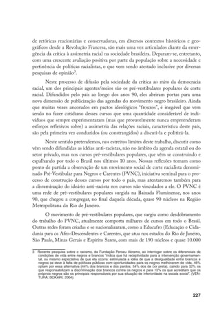 227
de retóricas reacionárias e conservadoras, em diversos contextos históricos e geo-
gráficos desde a Revolução Francesa, são mais uma vez articulados diante da emer-
gência da crítica à assimetria racial na sociedade brasileira. Deparam-se, entretanto,
com uma crescente avaliação positiva por parte da população sobre a necessidade e
pertinência de políticas racialistas, o que vem sendo atestado inclusive por diversas
pesquisas de opinião
.
Neste processo de difusão pela sociedade da crítica ao mito da democracia
racial, um dos principais agentes/meios são os pré-vestibulares populares de corte
racial. Difundidos pelo país ao longo dos anos 90, eles abriram portas para uma
nova dimensão de publicização das agendas do movimento negro brasileiro. Ainda
que muitas vezes ancorados em pactos ideológicos “frouxos”, é inegável que vem
sendo no fazer cotidiano desses cursos que uma quantidade considerável de indi-
víduos que sempre experimentaram (mas que provavelmente nunca empreenderam
esforços reflexivos sobre) a assimetria das relações raciais, característica deste país,
são pela primeira vez conduzidos (ou constrangidos) a discuti-la e politizá-la.
Neste sentido pretendemos, nos estreitos limites deste trabalho, discutir como
vêm sendo difundidas as idéias anti-racistas, não no âmbito da agenda estatal ou do
setor privado, mas nos cursos pré-vestibulares populares, que vêm se construindo e
espalhando por todo o Brasil nos últimos 10 anos. Nossas reflexões tomam como
ponto de partida a observação de um movimento social de corte racialista denomi-
nado Pré-Vestibular para Negros e Carentes (PVNC), iniciativa seminal para o pro-
cesso de construção desses cursos por todo o país, mas atentaremos também para
a disseminação do ideário anti-racista nos cursos não vinculados a ele. O PVNC é
uma rede de pré-vestibulares populares surgida na Baixada Fluminense, nos anos
90, que chegou a congregar, no final daquela década, quase 90 núcleos na Região
Metropolitana do Rio de Janeiro.
O movimento de pré-vestibulares populares, que surgiu como desdobramento
do trabalho do PVNC, atualmente comporta milhares de cursos em todo o Brasil.
Outras redes foram criadas e se nacionalizaram, como a Educafro (Educação e Cida-
dania para os Afro-Descendentes e Carentes, que atua nos estados do Rio de Janeiro,
São Paulo, Minas Gerais e Espírito Santo, com mais de 190 núcleos e quase 10.000
	 Recente pesquisa sobre o racismo, da Fundação Perseu Abramo, ao interrogar sobre os diferenciais de
condições de vida entre negros e brancos “indica que há receptividade para a intervenção governamen-
tal, ou mesmo expectativa de que ela ocorra: estimulada a idéia de que a desigualdade entre brancos e
negros se deve à falta de políticas públicas com oportunidades para os negros melhorarem de vida, 46%
optam por essa alternativa (44% dos brancos e dos pardos, 54% dos de cor preta), caindo para 32% os
que responsabilizam a discriminação dos brancos contra os negros e para 15% os que acreditam que os
próprios negros são os principais responsáveis por sua situação de inferioridade na escala social”. (VEN-
TURA; BOKARI, 2004).
 