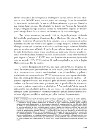 229
tibular) uma cultura de convergência e hibridação de valores, leituras do social e for-
mas de atuar. O PVNC nasce, portanto, como uma estratégia diante da necessidade
do aumento da escolarização da base social dos movimentos negros, em discussões
que tiveram lugar nos anos 80, sobretudo no âmbito dos Agentes da Pastoral do
Negro, onde ganhou corpo a idéia de intervir na ponte entre o segundo e o terceiro
graus, ou seja, de fortalecer a entrada na universidade de estudantes negros.
Tais debates resultaram, no ano de 1993, na criação do primeiro núcleo do
Pré-Vestibular para Negros e Carentes na Igreja Matriz em São João de Meriti, na
Baixada Fluminense. O crescimento desta iniciativa, com a aproximação de outros
militantes da luta anti-racismo não ligados ao campo religioso, instaura embates
ideológicos acerca de como seria a iniciativa, e quais estratégias seriam mobilizadas
para seu crescimento e difusão
. A partir destes embates, inaugura se não só um
formato de instituição mas é criada uma forma de ação social com um grande po-
der de reprodutibilidade, fundando-se assim um movimento social, o Pré-Vestibular
para Negros e Carentes. O PVNC teve, em determinados momentos (sobretudo
entre os anos de 1997 e 1998), mais de 80 núcleos espalhados por toda a Região
Metropolitana do Rio de Janeiro
.
O sucesso da experiência do PVNC deu lugar a um movimento em escala na-
cional de construção de pré-vestibulares de corte popular, com o corte racial ou sem
ele, e com outros cortes possíveis. A existência de cursos pré-vestibulares populares é
um fato anterior, mas, com efeito, o PVNC instaurou novos marcos para estas inicia-
tivas, não apenas pela velocidade e abrangência espacial com que se espalhou – ad-
quirindo capilaridade social não alcançada pelas iniciativas anteriores a ele –, mas
também pelo formato institucional que o caracteriza e que ele difundiu, juntamente
com seus princípios organizativos e ideológicos. A “nacionalização” desta forma de
ação resultou das articulações políticas de seus sujeitos na escala nacional, que eram
herança e capital decorrentes de sua atuação anterior e paralela em movimentos anti-
racismo, religiosos, partidários, sindicais, etc., além das interfaces entre esses.
	 Para um relato pormenorizado do histórico do Pré-Vestibular para Negros e Carentes, cf. Santos (2003a).
	 Nos registros que coletamos no âmbito da pesquisa “Raça  Classe no Curso Pré-Vestibular para Negros
e Carentes do Rio de Janeiro” identificamos 86 núcleos do PVNC desde 1993. Destes, alguns tantos já
deixaram de existir. Outros tantos se desvincularam da rede. O levantamento feito pelo Conselho Geral
do PVNC, na época da referida pesquisa, baseado nas Cartas de Assentamento entregues pelos núcleos
no segundo semestre de 2001, contabilizava 27 núcleos. É sabido que há outros núcleos que ainda se
consideram pertencentes à rede, alguns bastante participativos, outros pouco, mas que não entregaram
Cartas de Assentamento naquele período. O êxodo dos núcleos do PVNC se deve (i) a discordâncias
das coordenações dos núcleos com as esferas centrais de condução do movimento, e (ii) ao crescimento
da Educafro (Educação e Cidadania de Afro-Descendentes e Carentes), ONG fundada em 1997 por Frei
Davi, principal liderança na criação e fortalecimento do PVNC. No início de 2001, a Educafro rompeu com
o PVNC, determinando que os núcleos que aderissem a ela não poderiam estar vinculados ao movimen-
to, o que provocou uma “reacomodação de forças”, com muitos núcleos se aglutinando de um lado e de
outro.
 