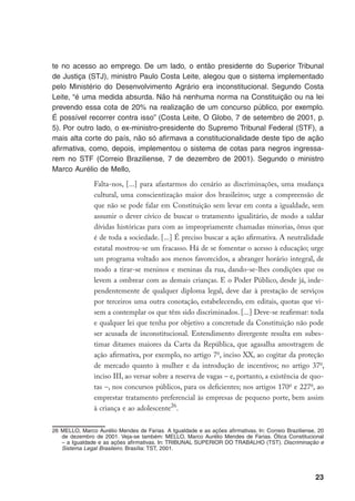 23
te no acesso ao emprego. De um lado, o então presidente do Superior Tribunal
de Justiça (STJ), ministro Paulo Costa Leite, alegou que o sistema implementado
pelo Ministério do Desenvolvimento Agrário era inconstitucional. Segundo Costa
Leite, “é uma medida absurda. Não há nenhuma norma na Constituição ou na lei
prevendo essa cota de 20% na realização de um concurso público, por exemplo.
É possível recorrer contra isso” (Costa Leite, O Globo, 7 de setembro de 2001, p.
5). Por outro lado, o ex-ministro-presidente do Supremo Tribunal Federal (STF), a
mais alta corte do país, não só afirmava a constitucionalidade deste tipo de ação
afirmativa, como, depois, implementou o sistema de cotas para negros ingressa-
rem no STF (Correio Braziliense, 7 de dezembro de 2001). Segundo o ministro
Marco Aurélio de Mello,
Falta-nos, [...] para afastarmos do cenário as discriminações, uma mudança
cultural, uma conscientização maior dos brasileiros; urge a compreensão de
que não se pode falar em Constituição sem levar em conta a igualdade, sem
assumir o dever cívico de buscar o tratamento igualitário, de modo a saldar
dívidas históricas para com as impropriamente chamadas minorias, ônus que
é de toda a sociedade. [...] É preciso buscar a ação afirmativa. A neutralidade
estatal mostrou-se um fracasso. Há de se fomentar o acesso à educação; urge
um programa voltado aos menos favorecidos, a abranger horário integral, de
modo a tirar-se meninos e meninas da rua, dando-se-lhes condições que os
levem a ombrear com as demais crianças. E o Poder Público, desde já, inde-
pendentemente de qualquer diploma legal, deve dar à prestação de serviços
por terceiros uma outra conotação, estabelecendo, em editais, quotas que vi-
sem a contemplar os que têm sido discriminados. [...] Deve-se reafirmar: toda
e qualquer lei que tenha por objetivo a concretude da Constituição não pode
ser acusada de inconstitucional. Entendimento divergente resulta em subes-
timar ditames maiores da Carta da República, que agasalha amostragem de
ação afirmativa, por exemplo, no artigo 7o
, inciso XX, ao cogitar da proteção
de mercado quanto à mulher e da introdução de incentivos; no artigo 37o
,
inciso III, ao versar sobre a reserva de vagas – e, portanto, a existência de quo-
tas –, nos concursos públicos, para os deficientes; nos artigos 170o
e 227o
, ao
emprestar tratamento preferencial às empresas de pequeno porte, bem assim
à criança e ao adolescente26
.
26	MELLO, Marco Aurélio Mendes de Farias. A Igualdade e as ações afirmativas. In: Correio Braziliense, 20
de dezembro de 2001. Veja-se também: MELLO, Marco Aurélio Mendes de Farias. Ótica Constitucional
– a Igualdade e as ações afirmativas. In: TRIBUNAL SUPERIOR DO TRABALHO (TST). Discriminação e
Sistema Legal Brasileiro. Brasília: TST, 2001.
 