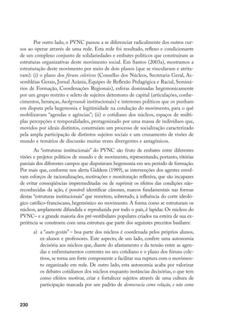 230
Por outro lado, o PVNC passou a se diferenciar radicalmente dos outros cur-
sos ao operar através de uma rede. Esta rede foi resultado, reflexo e condicionante
de um complexo conjunto de solidariedades e embates políticos que construíram as
estruturas organizativas deste movimento social. Em Santos (2003a), mostramos a
estruturação deste movimento por meio de dois planos (que se vinculavam e atrita-
vam): (i) o plano dos fóruns coletivos (Conselho dos Núcleos, Secretaria Geral, As-
sembléias Gerais, Jornal Azânia, Equipes de Reflexão Pedagógica e Racial, Seminá-
rios de Formação, Coordenações Regionais), esferas dominadas hegemonicamente
por um grupo restrito e seleto de sujeitos detentores de capital (articulações, conhe-
cimentos, heranças, backgrounds institucionais) e interesses políticos que os punham
em disputa pela hegemonia e legitimidade na condução do movimento, para o quê
mobilizavam “agendas e agências”; (ii) o cotidiano dos núcleos, espaços de múlti-
plas percepções e temporalidades, protagonizado por uma massa de indivíduos que,
movidos por ideais distintos, construíam um processo de socialização caracterizado
pela ampla participação de distintos sujeitos sociais e um cruzamento de visões de
mundo e temários de discussão muitas vezes divergentes e antagônicos.
As “estruturas institucionais” do PVNC são fruto de embates entre diferentes
visões e projetos políticos de mundo e de movimento, representando, portanto, vitórias
parciais dos diferentes campos que disputavam hegemonia em seu período de formação.
Por mais que, conforme nos alerta Giddens (1989), as intervenções dos agentes envol-
vam esforços de racionalizações, motivações e monitoração reflexiva, que são incapazes
de evitar conseqüências impremeditadas ou de suprimir os efeitos das condições não-
reconhecidas da ação, é possível identificar cânones, marcos fundamentais nas formas
destas “estruturas institucionais” que remetem, sobretudo, à influência do corte ideoló-
gico católico-franciscano, hegemônico no movimento. A forma como se estruturam os
núcleos, amplamente difundida e reproduzida por todo o país, é lapidar. Os núcleos do
PVNC– e a grande maioria dos pré-vestibulares populares criados na esteira de sua ex-
periência se constroem com uma estrutura que parte dos seguintes preceitos basilares:
a)	 a “auto-gestão” – boa parte dos núcleos é coordenada pelos próprios alunos,
ex-alunos e professores. Este aspecto, de um lado, confere uma autonomia
decisória aos núcleos que, diante do afastamento e da tensão entre as agen-
das e enfrentamentos correntes no seu cotidiano e o plano dos fóruns cole-
tivos, se torna um forte componente a facilitar sua ruptura com o movimen-
to organizado em rede. De outro lado, esta autonomia acaba por valorizar
os debates cotidianos dos núcleos enquanto instâncias decisórias, o que tem
como efeitos motivar, criar e fortalecer sujeitos através de uma cultura de
participação marcada por um padrão de democracia como relação, e não como
 