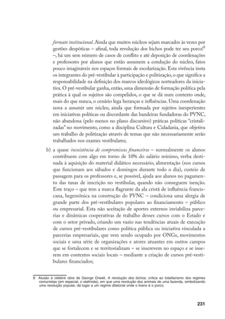 231
formato institucional. Ainda que muitos núcleos sejam marcados às vezes por
gestões despóticas – afinal, toda revolução dos bichos pode ter seu porco!
–, há um sem número de casos de conflito e até deposição de coordenações
e professores por alunos que então assumem a condução do núcleo, fatos
pouco imagináveis nos espaços formais de escolarização. Esta vivência insta
os integrantes do pré-vestibular à participação e politização, o que significa a
responsabilidade na definição dos marcos ideológicos norteadores da inicia-
tiva. O pré-vestibular ganha, então, uma dimensão de formação política pela
prática à qual os sujeitos são compelidos, o que se dá num contexto onde,
mais do que nunca, o cenário lega heranças e influências. Uma coordenação
nova a assumir um núcleo, ainda que formada por sujeitos inexperientes
em iniciativas políticas ou discordante das bandeiras fundadoras do PVNC,
não abandona (pelo menos no plano discursivo) práticas políticas “cristali-
zadas” no movimento, como a disciplina Cultura e Cidadania, que objetiva
um trabalho de politização através de temas que não necessariamente serão
trabalhados nos exames vestibulares;
b)	 a quase inexistência de compromissos financeiros – normalmente os alunos
contribuem com algo em torno de 10% do salário mínimo, verba desti-
nada à aquisição do material didático necessário, alimentação (nos cursos
que funcionam aos sábados e domingos durante todo o dia), custeio de
passagem para os professores e, se possível, ajuda aos alunos no pagamen-
to das taxas de inscrição no vestibular, quando não conseguem isenção.
Este traço – que tem a marca flagrante da ala cristã de influência francis-
cana, hegemônica na construção do PVNC – condiciona uma alergia de
grande parte dos pré-vestibulares populares ao financiamento – público
ou empresarial. Esta não aceitação de aportes externos inviabiliza parce-
rias e dinâmicas cooperativas de trabalho desses cursos com o Estado e
com o setor privado, criando um vazio nas tendências atuais de execução
de cursos pré-vestibulares como política pública ou iniciativa vinculada a
parcerias empresariais, que vem sendo ocupado por ONGs, movimentos
sociais e uma série de organizações e atores atuantes em outros campos
que se fortalecem e se territorializam – se inscrevem no espaço e se inse-
rem em contextos sociais locais – mediante a criação de cursos pré-vesti-
bulares financiados;
	 Alusão à célebre obra de George Orwell, A revolução dos bichos, crítica ao totalitarismo dos regimes
comunistas (em especial, o stalinista), em que uma revolução dos animais de uma fazenda, simbolizando
uma revolução popular, dá lugar a um regime ditatorial onde o tirano é o porco.
 