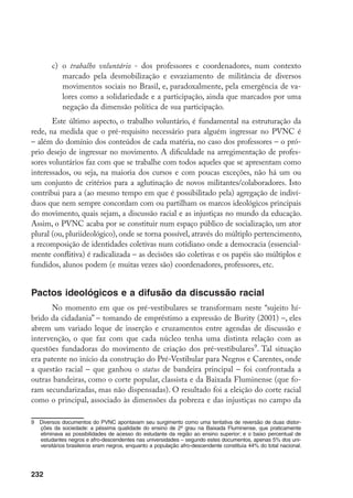 232
c)	 o trabalho voluntário - dos professores e coordenadores, num contexto
marcado pela desmobilização e esvaziamento de militância de diversos
movimentos sociais no Brasil, e, paradoxalmente, pela emergência de va-
lores como a solidariedade e a participação, ainda que marcados por uma
negação da dimensão política de sua participação.
Este último aspecto, o trabalho voluntário, é fundamental na estruturação da
rede, na medida que o pré-requisito necessário para alguém ingressar no PVNC é
– além do domínio dos conteúdos de cada matéria, no caso dos professores – o pró-
prio desejo de ingressar no movimento. A dificuldade na arregimentação de profes-
sores voluntários faz com que se trabalhe com todos aqueles que se apresentam como
interessados, ou seja, na maioria dos cursos e com poucas exceções, não há um ou
um conjunto de critérios para a aglutinação de novos militantes/colaboradores. Isto
contribui para a (ao mesmo tempo em que é possibilitado pela) agregação de indiví-
duos que nem sempre concordam com ou partilham os marcos ideológicos principais
do movimento, quais sejam, a discussão racial e as injustiças no mundo da educação.
Assim, o PVNC acaba por se constituir num espaço público de socialização, um ator
plural (ou, pluriideológico), onde se torna possível, através do múltiplo pertencimento,
a recomposição de identidades coletivas num cotidiano onde a democracia (essencial-
mente conflitiva) é radicalizada – as decisões são coletivas e os papéis são múltiplos e
fundidos, alunos podem (e muitas vezes são) coordenadores, professores, etc.
Pactos ideológicos e a difusão da discussão racial
No momento em que os pré-vestibulares se transformam neste “sujeito hí-
brido da cidadania” – tomando de empréstimo a expressão de Burity (2001) –, eles
abrem um variado leque de inserção e cruzamentos entre agendas de discussão e
intervenção, o que faz com que cada núcleo tenha uma distinta relação com as
questões fundadoras do movimento de criação dos pré-vestibulares
. Tal situação
era patente no início da construção do Pré-Vestibular para Negros e Carentes, onde
a questão racial – que ganhou o status de bandeira principal – foi confrontada a
outras bandeiras, como o corte popular, classista e da Baixada Fluminense (que fo-
ram secundarizadas, mas não dispensadas). O resultado foi a eleição do corte racial
como o principal, associado às dimensões da pobreza e das injustiças no campo da
	 Diversos documentos do PVNC apontavam seu surgimento como uma tentativa de reversão de duas distor-
ções da sociedade: a péssima qualidade do ensino de 2º grau na Baixada Fluminense, que praticamente
eliminava as possibilidades de acesso do estudante da região ao ensino superior; e o baixo percentual de
estudantes negros e afro-descendentes nas universidades – segundo estes documentos, apenas 5% dos uni-
versitários brasileiros eram negros, enquanto a população afro-descendente constituía 44% do total nacional.
 
