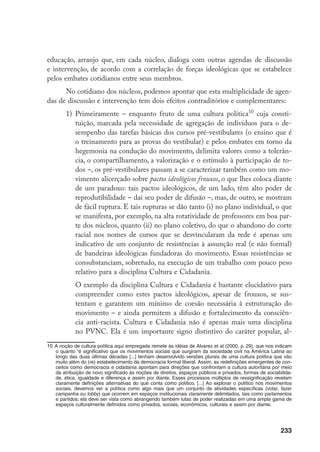 233
educação, arranjo que, em cada núcleo, dialoga com outras agendas de discussão
e intervenção, de acordo com a correlação de forças ideológicas que se estabelece
pelos embates cotidianos entre seus membros.
No cotidiano dos núcleos, podemos apontar que esta multiplicidade de agen-
das de discussão e intervenção tem dois efeitos contraditórios e complementares:
1)	 Primeiramente – enquanto fruto de uma cultura política10
cuja consti-
tuição, marcada pela necessidade de agregação de indivíduos para o de-
sempenho das tarefas básicas dos cursos pré-vestibulares (o ensino que é
o treinamento para as provas do vestibular) e pelos embates em torno da
hegemonia na condução do movimento, delimita valores como a tolerân-
cia, o compartilhamento, a valorização e o estímulo à participação de to-
dos –, os pré-vestibulares passam a se caracterizar também como um mo-
vimento alicerçado sobre pactos ideológicos frouxos, o que lhes coloca diante
de um paradoxo: tais pactos ideológicos, de um lado, têm alto poder de
reprodutibilidade – daí seu poder de difusão –, mas, de outro, se mostram
de fácil ruptura. E tais rupturas se dão tanto (i) no plano individual, o que
se manifesta, por exemplo, na alta rotatividade de professores em boa par-
te dos núcleos, quanto (ii) no plano coletivo, do que o abandono do corte
racial nos nomes de cursos que se desvincularam da rede é apenas um
indicativo de um conjunto de resistências à assunção real (e não formal)
de bandeiras ideológicas fundadoras do movimento. Essas resistências se
consubstanciam, sobretudo, na execução de um trabalho com pouco peso
relativo para a disciplina Cultura e Cidadania.
	 O exemplo da disciplina Cultura e Cidadania é bastante elucidativo para
compreender como estes pactos ideológicos, apesar de frouxos, se sus-
tentam e garantem um mínimo de coesão necessária à estruturação do
movimento – e ainda permitem a difusão e fortalecimento da consciên-
cia anti-racista. Cultura e Cidadania não é apenas mais uma disciplina
no PVNC. Ela é um importante signo distintivo do caráter popular, al-
10	A noção de cultura política aqui empregada remete às idéias de Alvarez et al (2000, p. 29), que nos indicam
o quanto “é significativo que os movimentos sociais que surgiram da sociedade civil na América Latina ao
longo das duas últimas décadas [...] tenham desenvolvido versões plurais de uma cultura política que vão
muito além do (re) estabelecimento da democracia formal liberal. Assim, as redefinições emergentes de con-
ceitos como democracia e cidadania apontam para direções que confrontam a cultura autoritária por meio
da atribuição de novo significado às noções de direitos, espaços públicos e privados, formas de sociabilida-
de, ética, igualdade e diferença e assim por diante. Esses processos múltiplos de ressignificação revelam
claramente definições alternativas do que conta como político. [...] Ao explorar o político nos movimentos
sociais, devemos ver a política como algo mais que um conjunto de atividades específicas (votar, fazer
campanha ou lobby) que ocorrem em espaços institucionais claramente delimitados, tais como parlamentos
e partidos; ela deve ser vista como abrangendo também lutas de poder realizadas em uma ampla gama de
espaços culturalmente definidos como privados, sociais, econômicos, culturais e assim por diante.
 