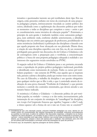 234
ternativo e questionador inerente aos pré-vestibulares deste tipo. Em sua
origem, estão presentes embates em torno da construção de uma propos-
ta pedagógica própria, intrinsecamente vinculada ao caráter político dos
cursos, idealizada como a capilarização das discussões políticas por todos
os momentos e todas as disciplinas que compõem o curso – assim o pré
se consubstanciaria numa iniciativa de educação popular11
. Entretanto, o
princípio da auto-gestão é traduzido também como autonomia pedagó-
gica, num ambiente onde, conforme aludido anteriormente, a afinidade
ideológica não era critério para agregação de professores, possibilitando-se
assim resistências (individuais) à politização das disciplinas e fazendo com
que aquela proposta não fosse alcançada em sua plenitude. Diante disso,
a criação de uma disciplina específica com este fim, ou, de um momento
privilegiado para garantir tais discussões, fez de Cultura e Cidadania o elo
de convergência entre a preparação para o vestibular, a conscientização
política e a busca de uma proposta pedagógica adequada à realidade e aos
interesses dos segmentos sociais envolvidos no PVNC.
	 A negação radical de Cultura e Cidadania passa a ser, portanto, encarada
como a reprodução do projeto político-pedagógico tradicional, percebido
e identificado como instrumento de exclusão. Todos os cursos pré-vesti-
bulares populares – não somente do PVNC, mas aqueles que se inspiram
nele, passam a adotar a disciplina, ainda que muitas vezes com outro nome.
No caso da Educafro, o trabalho da disciplina é um quesito obrigatório
para qualquer núcleo que se filie à rede, o que é controlado através da re-
alização de uma prova chamada “Vestibular de Cidadania”, o que permite
inclusive o controle dos conteúdos ministrados, que devem atender a um
temário básico indicado.
	 A resistência à Cultura e Cidadania – à dimensão política do pré-vesti-
bular popular, na verdade – começa a se dar então, necessariamente, pela
instauração de um conjunto de estratégias de “camuflagem” da disciplina,
um trompe-l’oeil (expressão francesa que significa “enganar o olho”) onde
a tônica aparece sob a forma do ser-e-não-ser. Como isto se constrói?12
11	Considerava-se que uma educação popular, enquanto finalidade pedagógica do curso, deveria ter um
caráter político de conscientização das relações excludentes da sociedade, enfocando primordialmente
as questões no nível local, no plano do cotidiano. Nas discussões originárias, a disciplina iria se chamar
“Aspectos da Cultura Brasileira”, por acreditar-se que a cultura é um ponto fundamental no processo edu-
cacional – cultura entendida como algo amplo, dinâmico, que envolve todas as dimensões da vida. O pré
deveria, por conseguinte, preparar o aluno não apenas para o vestibular, mas sobretudo, para uma vida
de luta política pela emancipação e promoção social das populações às quais ele pertence.
12	Tomamos aqui, de empréstimo, algumas passagens de Santos (2003a).
 