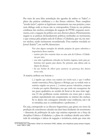 235
Por meio de uma falsa assimilação das agendas de ambos os “lados”, o
plano das práticas cotidianas e o dos fóruns coletivos. Num complexo
“acordo tácito”, sujeitos se legitimam mutuamente nas suas posições, como
num diálogo onde as trocas não se correspondem. Criam-se, nas práticas
cotidianas dos núcleos, estratégias de negação do PVNC enquanto movi-
mento, com a negação da política em seus diversos planos. Primeiramente,
negam-se as práticas declaradamente políticas instituídas no movimento,
o que começa pela própria aula de Cultura e Cidadania, que vai, em mui-
tos núcleos, sendo tacitamente secundarizada. Uma matéria veiculada no
Jornal Azânia13
, em out/96, denunciava:
Vou citar alguns exemplos de atitudes próprias de quem subestima a
importância dessa matéria:
–	 muitos prés têm somente duas ou uma aula de Cultura e Cidada-
nia por mês;
–	 essa aula é geralmente colocada em horários ingratos, tanto para pa-
lestristas (sic) quanto para alunos. Ex: primeira aula, última aula ou
depois do almoço;
–	 há um ‘fechar de olhos’ para ausência ou presença dos alunos
nessa aula.
	 A matéria atribuía esse boicote a
[...] àqueles que acham essa matéria um ‘enche-saco’, e que é melhor
estudar matemática, Física, Química e Biologia, que na verdade serão as
matérias exigidas nas provas. [...] existem pessoas voluntárias, corajosas
e levadas por espírito filantrópico, mas que ainda não conseguiram dar
um passo qualitativo, no sentido de livrar-se de uma visão ingê-
nua (?) dos problemas sociais existentes em nosso país e assim,
acabam reproduzindo tais compreensões no interior dos núcleos.
Se os alunos não conseguem entender essas evidências, não é de
se estranhar, mas os coordenadores e professores...?
	 Ou seja, contrapondo-se ao discurso hegemônico, que girava em torno da
produção de consciências calcadas nas duas lutas fundantes do movimento
– dimensão de politização da ação cuja máxima expressão era a força da
disciplina Cultura e Cidadania–, o plano do cotidiano destila uma infini-
tude de estratégias e táticas de negação e resistência, ainda que estas não
13	O Azânia era o informativo “oficial” do movimento PVNC, editado, com freqüência quase sempre irregular,
entre 1995 e 1999.
 