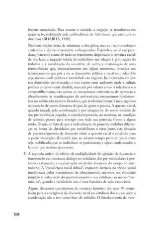 236
fossem enunciadas. Para manter a unidade, a negação se transforma em
negociação, viabilizada pela ambivalência do hibridismo que estrutura os
discursos (BHABHA, 1998).
	 Nenhum núcleo deixa de ministrar a disciplina, mas em muitos esforços
atribuídos a ela são claramente enfraquecidos. Estabelece-se aí um para-
doxo, marcante acima de tudo no tratamento dispensado à temática racial:
de um lado, a negação velada de indivíduos em relação à politização do
trabalho e à racialização da iniciativa; de outro, a cristalização de uma
forma-função que, necessariamente em algum momento, introduz um
tensionamento que põe a nu as dimensões política e racial ocultadas. Ou
seja, mesmo onde política e racialidade são negadas, há momentos em que
tais dimensões são evocadas, e isso ocorre num ambiente onde a cultura
política anteriormente aludida, marcada por valores como a tolerância e o
compartilhamento, não aciona os mecanismos sistemáticos de repressão e
silenciamento às manifestações do anti-racismo, mecanismos fundamen-
tais no sofisticado racismo brasileiro, que tradicionalmente é mais rigoroso
na punição de quem denuncia do que de quem o pratica. A questão racial,
quando negada pela coordenação e por integrantes do corpo docente de
um pré-vestibular popular, é contida/reprimida, no máximo, na condição
de latência, pronta para emergir com toda sua potência frente a algum
ruído. Diante do fato de que a radicalização de posições mobiliza diferen-
ças na forma de alteridades que inviabilizam o estar junto, esta situação
de presença/ausência da discussão sobre a questão racial é condição para
o pacto ideológico (frouxo!), mas ao mesmo tempo permite que o tema
seja mobilizado, que os indivíduos se posicionem, e sejam confrontados a
leituras que outrora ignoravam.
2)	 A segunda ordem de efeitos da multiplicidade de agendas de discussão e
intervenção em constante diálogo no cotidiano dos pré-vestibulares é por-
tanto, exatamente, a capilarização social dos discursos do campo do anti-
racismo. A “consciência racial difusa”, enquanto latência no tecido social
imobilizada pelos mecanismos de silenciamento, encontra um cotidiano
propício à instauração do questionamento – um cotidiano ao menos “per-
missivo”, quando a racialidade não é uma bandeira de ação enunciada.
	 Alguns elementos constitutivos do contexto histórico dos anos 90 contri-
buem para a emergência da discussão racial no cotidiano dos cursos onde a
coordenação não a tem como base do trabalho. O fortalecimento da inter-
 