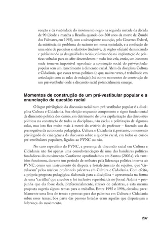 237
venção e da visibilidade do movimento negro na segunda metade da década
de 90 (desde a marcha a Brasília quando dos 300 anos da morte de Zumbi
dos Palmares, em 1995), com a subseqüente assunção, pelo Governo Federal,
da existência do problema do racismo em nossa sociedade, e a confecção de
uma série de pesquisas e relatórios (inclusive, de órgãos oficiais) denunciando
e publicizando as desigualdades raciais, culminando na implantação de polí-
ticas voltadas para os afro-descendentes – tudo isso cria, então, um contexto
onde torna-se impossível reproduzir a construção social do pré-vestibular
popular sem um remetimento à dimensão racial. Além da disciplina Cultura
e Cidadania, que evoca temas políticos (o que, muitas vezes, é trabalhado em
articulação com as aulas de redação), há outros momentos de construção de
um pré-vestibular onde a discussão racial potencialmente emerge.
Momentos de construção de um pré-vestibular popular e a
enunciação da questão racial
O lugar privilegiado da discussão racial num pré-vestibular popular é a disci-
plina Cultura e Cidadania. Sua eleição enquanto componente e signo fundamental
da dimensão política dos cursos, em detrimento de uma capilarização das discussões
políticas na construção de todas as disciplinas, não exclui a politização de algumas
aulas, mas isto fica muito mais à mercê do critério do professor – fazendo uso da
prerrogativa da autonomia pedagógica. Cultura e Cidadania é, portanto, o momento
privilegiado de emergência da discussão sobre a questão racial, em todos os cursos
pré-vestibulares populares, ligados ao PVNC ou não.
No caso específico do PVNC, a presença da discussão racial em Cultura e
Cidadania não foi apenas uma consubstanciação de uma das bandeiras políticas
fundadoras do movimento. Conforme aprofundamos em Santos (2003a), ela tam-
bém funcionou, durante um período de embates pela liderança política interna ao
PVNC, como um instrumento de disputa e fortalecimento de sujeitos, que “cir-
culavam” pelos núcleos proferindo palestras em Cultura e Cidadania. Com efeito,
a própria proposta pedagógica elaborada para a disciplina – apresentada na forma
de uma “cartilha” que circulou e foi inclusive reproduzida no Jornal Azânia – pro-
punha que ela fosse dada, preferencialmente, através de palestras, e esta mesma
proposta sugeria alguns temas para o trabalho. Entre 1995 e 1996, circulou para-
lelamente uma lista de temas e pessoas para dar palestras em Cultura e Cidadania
sobre esses temas; boa parte das pessoas listadas eram aquelas que disputavam a
liderança do movimento.
 