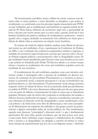 238
Tal movimentação consolidou, assim, o hábito do convite a pessoas com do-
mínio sobre os temas políticos a serem discutidos na disciplina, o que acabou se
cristalizando e se constituindo num dos principais legados transmitidos pelo PVNC
aos pré-vestibulares que se multiplicaram nacionalmente na segunda metade da dé-
cada de 90. Desta forma, militantes do movimento negro têm a oportunidade de
levar o discurso anti-racista mesmo para os cursos onde a questão racial não é uma
bandeira fundadora das práticas cotidianas de coordenadores e professores – mesmo
quando estes a negam, declarada ou tacitamente. Isto colaborou em muito para a
difusão do debate sobre as assimetrias nas relações raciais brasileiras.
O contexto da virada do milênio também auxiliava nesta difusão do discurso
anti-racista nos pré-vestibulares. Com a aproximação da Conferência de Durban,
em 2001, e com a realização das conferências preparatórias estaduais e regionais, as
entidades do movimento negro fortaleceram a pressão que exerciam sobre o Gover-
no Federal, exigindo políticas e posicionamentos sobre as desigualdades raciais. Os
pré-vestibulares foram identificados pelo Governo como uma iniciativa já em curso
e que poderia ser fortalecida pelo Estado. Tal discurso admite e, ao mesmo tempo,
reforça e tensiona as coordenações dos cursos pré-vestibulares populares acerca da
racialidade de suas iniciativas.
O reconhecimento dos pré-vestibulares populares como uma iniciativa anti-
racismo conduz à interrogação sobre a presença da racialidade em diversos mo-
mentos da construção do pré-vestibular. Primeiramente, se a iniciativa se presta a
reduzir as assimetrias raciais, o primeiro pressuposto é o de que os beneficiários são,
preferencialmente, os afro-descendentes. O pertencimento racial emerge, portanto,
enquanto critério de seleção de alunos: isto já era praticado, ainda que parcialmente,
no âmbito do PVNC e de cursos diretamente influenciados por ele, mas agora passa
a ser um ponto de inflexão e tensionamento de todos os cursos que se denominam
populares. Portanto, onde tal critério não é praticado, as coordenações são instadas a
elaborar discursos justificando tal negação – discursos, normalmente, marcados por
uma subsunção da dimensão racial das desigualdades a outras manifestações, como
a da pobreza e da renda (vista como fator de diferenciação, e não como conseqüên-
cia de diferenciações nas trajetórias dos indivíduos e dos grupos sociais), do perten-
cimento a alguma comunidade pobre, de escolas públicas, etc. Tais manifestações,
segundo estes discursos, “contemplam” a dimensão racial – o que é absolutamente
questionável. De outro lado, quando recordamos que, até bem poucos anos atrás,
a maior parte destes indivíduos sequer imaginava o estabelecimento da correlação
entre o racismo e as desigualdades, ser obrigado a construir tal retórica os coloca
numa situação de questionamento que já é, em si, um flagrante avanço – sobretudo
 