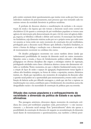 239
pelo caráter constante deste questionamento, que muitas vezes acaba por fazer estes
indivíduos mudarem de posicionamento, num processo que vem tornando cada vez
maiores setores da sociedade favoráveis às políticas racialistas.
A profusão de discursos alusivos a manifestações da exclusão e da concen-
tração da renda e da riqueza que não tomam a dimensão racial como central são
elucidativos (i) do quanto a construção de pré-vestibulares populares se tornou uma
agência de intervenção pela democratização do país e (ii) de como tal agência dialo-
ga, negocia, se hibridiza e difunde o debate anti-racismo. A enunciação das bandei-
ras fundadoras, cuja dimensão máxima acaba por ser o próprio nome que cada curso
vai assumir, se torna então um outro momento de construção dos pré-vestibulares,
privilegiado para a discussão racial. Mesmo após definida a bandeira fundadora, os
níveis e formas de diálogo e mediação com a dimensão racial passam a ser objeto
de tensionamento recorrente no cotidiano dos cursos.
Os desafios pedagógicos recorrentes nos cursos também abrem (ainda que
indiretamente) possibilidades de inserção da dimensão racial em outros momentos.
Questões como a evasão, a busca do fortalecimento político-cultural e dificuldades
pedagógicas em diversas disciplinas dão origem a estratégias criativas de superação,
privilegiando atividades extra-classe e dinâmicas alusivas a temas não diretamente vol-
tados ao vestibular. Nestes momentos, em que o objetivo fundamental muitas vezes é
a criação de laços de união e espaços de agregação, freqüentemente temas ligados à
cultura afro-brasileira emergem, na forma de visitas a exposições, museus, dinâmicas
teatrais, etc. Ainda que esporádicos, tais momentos de emergência da discussão sobre
a questão racial podem ser a oportunidade para tensionamentos, eventos onde a mobi-
lização da latência acaba por difundir mensagens, e, ainda que não leve a rupturas ou
transformações nos cursos, contribuem para o fortalecimento da consciência acerca das
desigualdades raciais e da necessidade de construção de políticas para sua reversão.
Difusão dos cursos populares e o enfraquecimento da
racialidade: a dimensão da política de Estado e as ações
afirmativas
Nas passagens anteriores, elencamos alguns momentos da construção coti-
diana dos cursos pré-vestibulares populares onde, potencialmente – e não necessa-
riamente –, a discussão racial emerge. Este “potencialmente” alerta não apenas a
possibilidade da construção de discursos de negação ou secundarização da dimensão
racial diante de tensionamentos e questionamentos, mas também a (óbvia) possi-
 