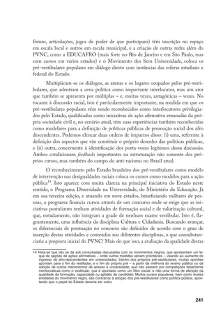 241
fóruns, articulações, jogos de poder de que participam) têm inscrição no espaço
em escala local e outros em escala municipal, e a criação de outras redes além do
PVNC, como a EDUCAFRO (mais forte no Rio de Janeiro e em São Paulo, mas
com cursos em vários estados) e o Movimento dos Sem Universidade, coloca os
pré-vestibulares populares em diálogo direto com instâncias das esferas estaduais e
federal do Estado.
Multiplicam-se os diálogos, as arenas e os lugares ocupados pelos pré-vesti-
bulares, que adentram a cena política como importante interlocutor, mas um ator
que também se apresenta por múltiplas – e, muitas vezes, antagônicas – vozes. No
tocante à discussão racial, isto é particularmente importante, na medida em que os
pré-vestibulares populares vêm sendo reconhecidos como interlocutores privilegia-
dos pelo Estado, qualificados como iniciativas de ação afirmativa emanadas da pró-
pria sociedade civil e, no cenário atual, têm suas experiências também reconhecidas
como modelares para a definição de políticas públicas de promoção social dos afro
descendentes. Podemos elencar duas ordens de impactos disso: (i) uma, referente à
definição dos aspectos que vão constituir o próprio desenho das políticas públicas,
e (ii) outra, concernente à identificação dos porta-vozes legítimos dessa discussão.
Ambos condicionam feedbacks importantes na estruturação não somente dos pró-
prios cursos, mas também do campo do anti-racismo no Brasil atual.
O reconhecimento pelo Estado brasileiro dos pré-vestibulares como modelo
de intervenção nas desigualdades raciais coloca os cursos como modelos para a ação
pública14
. Isto aparece com muita clareza na principal iniciativa do Estado neste
sentido, o Programa Diversidade na Universidade, do Ministério da Educação. Já
em sua terceira edição, e atuando em nove estados, beneficiando milhares de pes-
soas, o programa financia cursos através de um concurso onde se exige que as ini-
ciativas postulantes tenham atividades de formação social e de valorização cultural,
que, notadamente, não integram a grade de nenhum exame vestibular. Isto é, fla-
grantemente, uma influência da disciplina Cultura e Cidadania. Buscando avançar,
os diferenciais de pontuação no concurso são definidos de acordo com o grau de
inserção destas atividades e conteúdos nas diferentes disciplinas, o que consubstan-
ciaria a proposta inicial do PVNC! Mais do que isso, a avaliação da qualidade destas
14	Nota-se que isto se dá sob conturbadas discussões com os movimentos negros, que apresentam um le-
que de opções de ações afirmativas – onde outras medidas seriam prioritárias – visando ao aumento do
ingresso de afro-descendentes em universidades. Dentro dos próprios pré-vestibulares, muitas opiniões
apontam para o fim do vestibular, e o fim do próprio pré – a partir da melhoria do ensino público ou da
adoção de outros mecanismos de acesso à universidade, que não passem por competições falsamente
meritocráticas como o vestibular, que é apontado como um filtro social, e não uma forma de aferição da
qualidade da formação, capacidade ou aptidão do candidato. Muitos cursos populares, bem como muitas
entidades do movimento negro, são contrários à adoção dos pré-vestibulares como política pública, apon-
tando que o papel do Estado deveria ser outro.
 