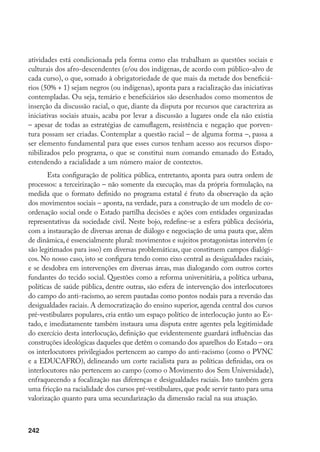 242
atividades está condicionada pela forma como elas trabalham as questões sociais e
culturais dos afro-descendentes (e/ou dos indígenas, de acordo com público-alvo de
cada curso), o que, somado à obrigatoriedade de que mais da metade dos beneficiá-
rios (50% + 1) sejam negros (ou indígenas), aponta para a racialização das iniciativas
contempladas. Ou seja, temário e beneficiários são desenhados como momentos de
inserção da discussão racial, o que, diante da disputa por recursos que caracteriza as
iniciativas sociais atuais, acaba por levar a discussão a lugares onde ela não existia
– apesar de todas as estratégias de camuflagem, resistência e negação que porven-
tura possam ser criadas. Contemplar a questão racial – de alguma forma –, passa a
ser elemento fundamental para que esses cursos tenham acesso aos recursos dispo-
nibilizados pelo programa, o que se constitui num comando emanado do Estado,
estendendo a racialidade a um número maior de contextos.
Esta configuração de política pública, entretanto, aponta para outra ordem de
processos: a terceirização – não somente da execução, mas da própria formulação, na
medida que o formato definido no programa estatal é fruto da observação da ação
dos movimentos sociais – aponta, na verdade, para a construção de um modelo de co-
ordenação social onde o Estado partilha decisões e ações com entidades organizadas
representativas da sociedade civil. Neste bojo, redefine-se a esfera pública decisória,
com a instauração de diversas arenas de diálogo e negociação de uma pauta que, além
de dinâmica, é essencialmente plural: movimentos e sujeitos protagonistas intervêm (e
são legitimados para isso) em diversas problemáticas, que constituem campos dialógi-
cos. No nosso caso, isto se configura tendo como eixo central as desigualdades raciais,
e se desdobra em intervenções em diversas áreas, mas dialogando com outros cortes
fundantes do tecido social. Questões como a reforma universitária, a política urbana,
políticas de saúde pública, dentre outras, são esfera de intervenção dos interlocutores
do campo do anti-racismo, ao serem pautadas como pontos nodais para a reversão das
desigualdades raciais. A democratização do ensino superior, agenda central dos cursos
pré-vestibulares populares, cria então um espaço político de interlocução junto ao Es-
tado, e imediatamente também instaura uma disputa entre agentes pela legitimidade
do exercício desta interlocução, definição que evidentemente guardará influências das
construções ideológicas daqueles que detêm o comando dos aparelhos do Estado – ora
os interlocutores privilegiados pertencem ao campo do anti-racismo (como o PVNC
e a EDUCAFRO), delineando um corte racialista para as políticas definidas, ora os
interlocutores não pertencem ao campo (como o Movimento dos Sem Universidade),
enfraquecendo a focalização nas diferenças e desigualdades raciais. Isto também gera
uma fricção na racialidade dos cursos pré-vestibulares, que pode servir tanto para uma
valorização quanto para uma secundarização da dimensão racial na sua atuação.
 