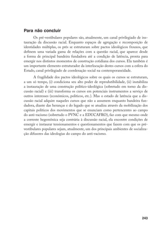 243
Para não concluir
Os pré-vestibulares populares são, atualmente, um canal privilegiado de ins-
tauração da discussão racial. Enquanto espaços de agregação e recomposição de
identidades múltiplas, os prés se estruturam sobre pactos ideológicos frouxos, que
definem uma variada gama de relações com a questão racial, que aparece desde
a forma de principal bandeira fundadora até a condição de latência, pronta para
emergir nos distintos momentos de construção cotidiana dos cursos. Ela também é
um importante elemento estruturador da interlocução destes cursos com a esfera do
Estado, canal privilegiado de coordenação social na contemporaneidade.
A fragilidade dos pactos ideológicos sobre os quais os cursos se estruturam,
a um só tempo, (i) condiciona seu alto poder de reprodutibilidade, (ii) instabiliza
a instauração de uma construção político-ideológica (sobretudo em torno da dis-
cussão racial) e (iii) transforma os cursos em potenciais instrumentos a serviço de
outros interesses (econômicos, políticos, etc.). Mas o estado de latência que a dis-
cussão racial adquire naqueles cursos que não a assumem enquanto bandeira fun-
dadora, diante das heranças e do legado que se atualiza através da mobilização dos
capitais políticos dos movimentos que se enunciam como pertencentes ao campo
do anti-racismo (sobretudo o PVNC e a EDUCAFRO), faz com que mesmo onde
a corrente hegemônica seja contrária à discussão racial, ela encontre condições de
emergir e instaurar tensionamentos e questionamentos que fazem com que os pré-
vestibulares populares sejam, atualmente, um dos principais ambientes de socializa-
ção difusores das ideologias do campo do anti-racismo.
 