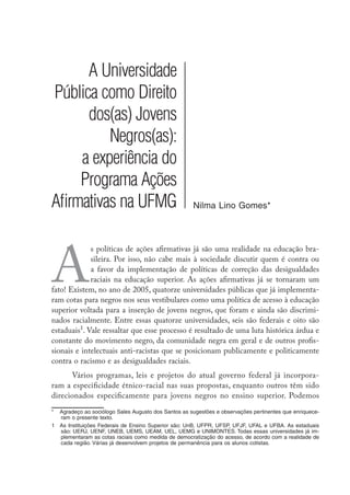 A Universidade
Pública como Direito
dos(as) Jovens
Negros(as):
a experiência do
Programa Ações
Afirmativas na UFMG Nilma Lino Gomes*
A
s políticas de ações afirmativas já são uma realidade na educação bra-
sileira. Por isso, não cabe mais à sociedade discutir quem é contra ou
a favor da implementação de políticas de correção das desigualdades
raciais na educação superior. As ações afirmativas já se tornaram um
fato! Existem, no ano de 2005, quatorze universidades públicas que já implementa-
ram cotas para negros nos seus vestibulares como uma política de acesso à educação
superior voltada para a inserção de jovens negros, que foram e ainda são discrimi-
nados racialmente. Entre essas quatorze universidades, seis são federais e oito são
estaduais
. Vale ressaltar que esse processo é resultado de uma luta histórica árdua e
constante do movimento negro, da comunidade negra em geral e de outros profis-
sionais e intelectuais anti-racistas que se posicionam publicamente e politicamente
contra o racismo e as desigualdades raciais.
Vários programas, leis e projetos do atual governo federal já incorpora-
ram a especificidade étnico-racial nas suas propostas, enquanto outros têm sido
direcionados especificamente para jovens negros no ensino superior. Podemos
* 	 Agradeço ao sociólogo Sales Augusto dos Santos as sugestões e observações pertinentes que enriquece-
ram o presente texto.
	 As Instituições Federais de Ensino Superior são: UnB, UFPR, UFSP, UFJF, UFAL e UFBA. As estaduais
são: UERJ, UENF, UNEB, UEMS, UEAM, UEL, UEMG e UNIMONTES. Todas essas universidades já im-
plementaram as cotas raciais como medida de democratização do acesso, de acordo com a realidade de
cada região. Várias já desenvolvem projetos de permanência para os alunos cotistas.
 