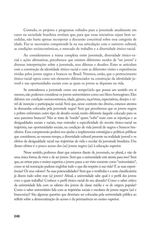 248
Contudo, os projetos e programas voltados para a juventude atualmente em
curso na sociedade brasileira revelam que, para que essas iniciativas sejam bem su-
cedidas, não basta apenas incorporar a discussão conceitual sobre essa categoria de
idade. Faz-se necessário compreendê-la na sua articulação com o universo cultural,
as condições socioeconômicas, o mercado de trabalho e a diversidade étnico-racial.
Ao considerarmos a trama complexa entre juventude, diversidade étnico-ra-
cial e ações afirmativas, percebemos que existem diferentes modos de “ser jovem” e
diversas interpretações sobre a juventude, seus dilemas e desafios. Estes se articulam
com a construção da identidade étnico-racial e com as diferentes visões e experiências
vividas pelos jovens negros e brancos no Brasil. Veremos, então, que o pertencimento
étnico-racial opera como um elemento diferenciador na construção da identidade ju-
venil e nas oportunidades sociais com as quais os jovens se deparam na vida.
Se entendemos a juventude como um tempo/ciclo que possui um sentido em si
mesmo,não podemos considerar os jovens universitários como um bloco homogêneo.Eles
diferem em condição socioeconômica, idade, gênero, raça/etnia, expectativas, desejos e ní-
vel de inserção e participação social. Será que, nesse contexto tão diverso, estamos atentos
às demandas colocadas pela juventude negra? Será que percebemos que os jovens negros
e pobres enfrentam outro tipo de desafio social, muito diferente daquele colocado para os
seus parceiros brancos? Não se trata de “medir” quem “sofre” mais com as injustiças e as
desigualdades sociais e raciais, mas entender a especificidade do recorte étnico-racial na
trajetória, nas oportunidades sociais, na condição de vida juvenil de negros e brancos bra-
sileiros.Essa compreensão poderá nos ajudar a implementar estratégias e políticas públicas
que considerem,ao mesmo tempo,a diversidade cultural presente na realidade juvenil e os
efeitos da desigualdade racial nas trajetórias de vida e escolar da juventude brasileira. Um
desses efeitos é o pouco acesso dos (as) jovens negros (as) à educação superior.
Nesse sentido, podemos dizer que estamos diante de juventudes, no plural, e não de
uma única forma de viver e de ser jovem.Será que a universidade está atenta para isso? Será
que,ao entrar para o ensino superior,o jovem passa a ser visto somente como “universitário”,
como se tal nomeação pudesse englobar tudo o que diz respeito à sua vida? E as suas experi-
ências? Os seus valores? As suas potencialidades? Será que o vestibular e a nota classificatória
já dizem tudo sobre esse (a) jovem? Afinal, a universidade sabe qual é o perfil dos jovens
com o quais trabalha? Conhece o perfil étnico-racial do seu alunado? Como o saber crítico
da universidade lida com os saberes dos jovens de classe média e os de origem popular?
Como o saber universitário lida com as trajetórias sociais e escolares de jovens negros (as) e
brancos(as)? São algumas questões que deveriam ser colocadas pela universidade pública ao
refletir sobre a democratização do acesso e da permanência no ensino superior.
 