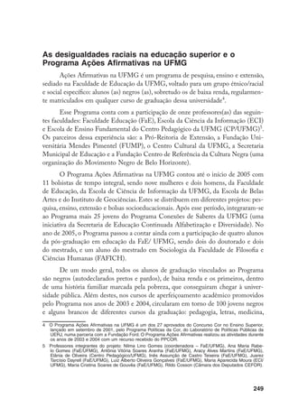 249
As desigualdades raciais na educação superior e o
Programa Ações Afirmativas na UFMG
Ações Afirmativas na UFMG é um programa de pesquisa, ensino e extensão,
sediado na Faculdade de Educação da UFMG, voltado para um grupo étnico/racial
e social específico: alunos (as) negros (as), sobretudo os de baixa renda, regularmen-
te matriculados em qualquer curso de graduação dessa universidade
.
Esse Programa conta com a participação de onze professores(as) das seguin-
tes faculdades: Faculdade Educação (FaE), Escola da Ciência da Informação (ECI)
e Escola de Ensino Fundamental do Centro Pedagógico da UFMG (CP/UFMG)
.
Os parceiros dessa experiência são: a Pró-Reitoria de Extensão, a Fundação Uni-
versitária Mendes Pimentel (FUMP), o Centro Cultural da UFMG, a Secretaria
Municipal de Educação e a Fundação Centro de Referência da Cultura Negra (uma
organização do Movimento Negro de Belo Horizonte).
O Programa Ações Afirmativas na UFMG contou até o início de 2005 com
11 bolsistas de tempo integral, sendo nove mulheres e dois homens, da Faculdade
de Educação, da Escola de Ciência de Informação da UFMG, da Escola de Belas
Artes e do Instituto de Geociências. Estes se distribuem em diferentes projetos: pes-
quisa, ensino, extensão e bolsas socioeducacionais. Após esse período, integraram-se
ao Programa mais 25 jovens do Programa Conexões de Saberes da UFMG (uma
iniciativa da Secretaria de Educação Continuada Alfabetização e Diversidade). No
ano de 2005, o Programa passou a contar ainda com a participação de quatro alunos
da pós-graduação em educação da FaE/ UFMG, sendo dois do doutorado e dois
do mestrado, e um aluno do mestrado em Sociologia da Faculdade de Filosofia e
Ciências Humanas (FAFICH).
De um modo geral, todos os alunos de graduação vinculados ao Programa
são negros (autodeclarados pretos e pardos), de baixa renda e os primeiros, dentro
de uma história familiar marcada pela pobreza, que conseguiram chegar à univer-
sidade pública. Além destes, nos cursos de aperfeiçoamento acadêmico promovidos
pelo Programa nos anos de 2003 e 2004, circularam em torno de 100 jovens negros
e alguns brancos de diferentes cursos da graduação: pedagogia, letras, medicina,
	 O Programa Ações Afirmativas na UFMG é um dos 27 aprovados do Concurso Cor no Ensino Superior,
lançado em setembro de 2001, pelo Programa Políticas da Cor, do Laboratório de Políticas Públicas da
UERJ, numa parceria com a Fundação Ford. O Programa Ações Afirmativas realizou as atividades durante
os anos de 2003 e 2004 com um recurso recebido do PPCOR.
	 Professores integrantes do projeto: Nilma Lino Gomes (coordenadora – FaE/UFMG), Ana Maria Rabe-
lo Gomes (FaE/UFMG), Antônia Vitória Soares Aranha (FaE/UFMG), Aracy Alves Martins (FaE/UFMG),
Elânia de Oliveira (Centro Pedagógico/UFMG), Inês Assunção de Castro Teixeira (FaE/UFMG), Juarez
Tarcísio Dayrell (FaE/UFMG), Luiz Alberto Oliveira Gonçalves (FaE/UFMG), Maria Aparecida Moura (ECI/
UFMG), Maria Cristina Soares de Gouvêa (FaE/UFMG), Rildo Cosson (Câmara dos Deputados CEFOR).
 