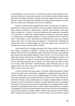25
a que prevaleceu, pois raros foram os momentos em que um dos interlocutores di-
rigiu-se diretamente a outro para sustentar ou discordar de argumentações acerca
das ações afirmativas. Percebe-se também que este debate ocorreu entre vários
agentes sociais importantes que participam do espaço público brasileiro, ou seja,
não ficou restrito aos intelectuais e/ou ao meio acadêmico.
Embora se posicionando explicitamente contra as cotas para os negros in-
gressarem no ensino superior brasileiro, em certo sentido a grande imprensa bra-
sileira ajudou a publicizar o debate sobre a questão racial brasileira, bem como
forçou a academia, ou melhor, uma parte significativa dos acadêmicos brasileiros,
a se posicionar a respeito da implementação do sistema de cotas para negros
no vestibular das universidades públicas. O silêncio acadêmico sobre o tema foi,
assim, interrompido e parte significativa de intelectuais do campo das relações
raciais, bem como de outras áreas de pesquisa e conhecimento, manifestou-se
radicalmente contra a implementação de cotas para negros como uma forma de
inserção sócio-racial no ensino público superior.
Este terceiro livro da Coleção Educação Para Todos também tem como ob-
jetivo ajudar a publicizar e solidificar a inclusão da questão racial brasileira na
agenda nacional, bem como defender ações afirmativas de acesso e permanência
para negros nas universidades públicas. Como se verá, é um livro no qual a tota-
lidade dos autores posiciona-se em defesa de ações afirmativas de acesso e de
permanência para os negros no ensino público superior brasileiro. Mais ainda, é
um livro que demonstra que não só o Brasil, mas vários países da América Latina
e do mundo estão discutindo e implementando ações afirmativas para os seus
grupos sociais que foram e/ou ainda são discriminados em função de cor, sexo,
origem étnica, racial, entre outros.
A obra se compõe de quatro partes. A primeira, Ações Afirmativas e Direito,
contém três textos que fundamentam a legalidade e a legitimidade das ações afir-
mativas no Brasil, bem como a sua da implementação. O primeiro, “Ações Afirma-
tivas sob a Perspectiva dos Direitos Humanos”, da doutora em Direito Constitucio-
nal Flavia Piovesan, busca compreender a concepção contemporânea de direitos
humanos; modo como podemos conceber as ações afirmativas sob a perspectiva
dos direitos humanos; bem como quais as perspectivas e os desafios para a imple-
mentação da igualdade étnico-racial na ordem social contemporânea. O segundo,
“A Recepção do Instituto da Ação Afirmativa pelo Direito Constitucional Brasileiro”,
é de autoria do doutor em Direito Público e Ministro do Supremo Tribunal Federal
(STF), Joaquim B. Barbosa Gomes. O ministro Gomes não somente nos brinda
 