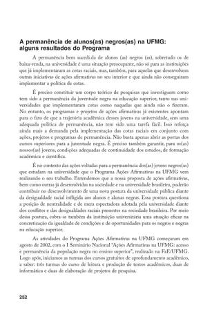 252
A permanência de alunos(as) negros(as) na UFMG:
alguns resultados do Programa
A permanência bem sucedi.da de alunos (as) negros (as), sobretudo os de
baixa-renda, na universidade é uma situação preocupante, não só para as instituições
que já implementaram as cotas raciais, mas, também, para aquelas que desenvolvem
outras iniciativas de ações afirmativas no seu interior e que ainda não conseguiram
implementar a política de cotas.
É preciso constituir um corpo teórico de pesquisas que investiguem como
tem sido a permanência da juventude negra na educação superior, tanto nas uni-
versidades que implementaram cotas como naquelas que ainda não o fizeram.
No entanto, os programas e projetos de ações afirmativas já existentes apontam
para o fato de que a trajetória acadêmica desses jovens na universidade, sem uma
adequada política de permanência, não tem sido uma tarefa fácil. Isso reforça
ainda mais a demanda pela implementação das cotas raciais em conjunto com
ações, projetos e programas de permanência. Não basta apenas abrir as portas dos
cursos superiores para a juventude negra. É preciso também garantir, para os(as)
nossos(as) jovens, condições adequadas de continuidade dos estudos, de formação
acadêmica e científica.
É no contexto das ações voltadas para a permanência dos(as) jovens negros(as)
que estudam na universidade que o Programa Ações Afirmativas na UFMG vem
realizando o seu trabalho. Entendemos que a nossa proposta de ações afirmativas,
bem como outras já desenvolvidas na sociedade e na universidade brasileira, poderão
contribuir no desenvolvimento de uma nova postura da universidade pública diante
da desigualdade racial infligida aos alunos e alunas negras. Essa postura questiona
a posição de neutralidade e de mera espectadora adotada pela universidade diante
dos conflitos e das desigualdades raciais presentes na sociedade brasileira. Por meio
dessa postura, cobra-se também da instituição universitária uma atuação eficaz na
concretização da igualdade de condições e de oportunidades para os negros e negras
na educação superior.
As atividades do Programa Ações Afirmativas na UFMG começaram em
agosto de 2002, com o I Seminário Nacional “Ações Afirmativas na UFMG: acesso
e permanência da população negra no ensino superior”, realizado na FaE/UFMG.
Logo após, iniciamos as turmas dos cursos gratuitos de aprofundamento acadêmico,
a saber: três turmas do curso de leitura e produção de textos acadêmicos, duas de
informática e duas de elaboração de projetos de pesquisa.
 