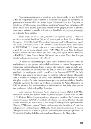 253
Nesse artigo, relataremos as principais ações desenvolvidas no ano de 2004,
a fim de compartilhar com os leitores e as leitoras um pouco da experiência de
permanência bem-sucedida para jovens negros (as) desenvolvida pelo Programa, no
interior da UFMG, mesmo com todas as resistências “veladas” que enfrentamos. O
relato dessas ações poderá, quem sabe, inspirar outros grupos, núcleos e projetos,
assim como socializar o trabalho realizado e as dificuldades encontradas pela equipe
na realização desse trabalho.
Sendo assim, no ano de 2004, realizamos os seguintes cursos: 1) “Relações
raciais na sociedade brasileira” (60 horas), com o prof. dr. Luiz Alberto Oliveira
Gonçalves – FaE/UFMG; 2) “Competência informacional” (60 horas), com a prof.
dra. Maria Aparecida Moura – ECI/UFMG e com Rosilene Neves, bibliotecária
da FaE/UFMG; 3) “História, educação e cultura afro-brasileira” (10 horas), com
o prof. dr. José de Sousa Miguel Lopes – UNIVALE; 1) sobre Nina Rodrigues,
Oliveira Vianna e Gilberto Freyre (30 horas cada), com o prof. Dalmar Francisco
– FAFICH; 5) sobre Arthur Ramos (30 horas), com a profa. Maria José Campos
(doutoranda em antropologia FFCH/USP).
Os cursos são freqüentados por alunos (as) de diferentes unidades e áreas do
conhecimento, o que garante a diversidade acadêmica e a riqueza da proposta e a
torna ainda mais desafiadora. Todos os cursos são gratuitos e cada um deles con-
tou com uma média de 25 alunos (as). Ao final, os alunos e as alunas recebem um
certificado de participação emitido pelo Centro de Extensão (CENEX) da FaE/
UFMG, o qual além de ser incorporado no currículo pode ser validado (de acordo
com as normas do colegiado de curso) como atividade extra-curricular ou como
disciplina optativa. Os vários momentos desse processo são fotografados e filmados.
Pretende-se, dentro do projeto de produção documental do Ações Afirmativas na
UFMG, editar as fitas e disponibilizá-las na biblioteca da FaE, bem como para os
(as) professores (as) da rede pública de ensino.
Com o apoio do Programa de Apoio Integrado a Eventos (PAIE), da UFMG,
realizamos, também, três debates, abertos ao público em geral, durante o ano de 2004:
1) “3o
Ciclo de Debates”, com o professor, advogado e presidente da Comissão dos
Direitos Humanos da OAB-SP, dr. Hédio Silva Júnior, com o tema: Direito à educação
e ações afirmativas, no mês de abril; 2) aula inaugural do Programa de Aprimoramento
Discente (PAD), com a palestra “Teorias raciais como teorias das diferenças”, proferida
pela professora e antropóloga da USP, Lilia K. Moritz Schwarcz, em maio; e 3) palestra
“Desigualdades raciais e políticas públicas”, ministrada pela socióloga e professora da
Universidade Católica da Bahia, professora Luiza Bairros, no dia 24 de junho.
 