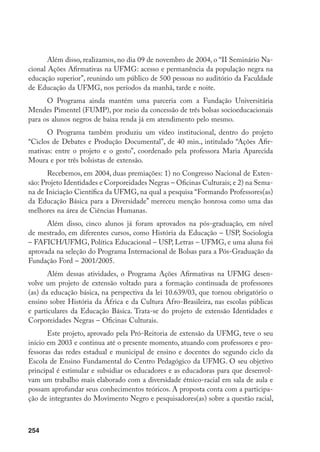 254
Além disso, realizamos, no dia 09 de novembro de 2004, o “II Seminário Na-
cional Ações Afirmativas na UFMG: acesso e permanência da população negra na
educação superior”, reunindo um público de 500 pessoas no auditório da Faculdade
de Educação da UFMG, nos períodos da manhã, tarde e noite.
O Programa ainda mantém uma parceria com a Fundação Universitária
Mendes Pimentel (FUMP), por meio da concessão de três bolsas socioeducacionais
para os alunos negros de baixa renda já em atendimento pelo mesmo.
O Programa também produziu um vídeo institucional, dentro do projeto
“Ciclos de Debates e Produção Documental”, de 40 min., intitulado “Ações Afir-
mativas: entre o projeto e o gesto”, coordenado pela professora Maria Aparecida
Moura e por três bolsistas de extensão.
Recebemos, em 2004, duas premiações: 1) no Congresso Nacional de Exten-
são: Projeto Identidades e Corporeidades Negras – Oficinas Culturais; e 2) na Sema-
na de Iniciação Científica da UFMG, na qual a pesquisa “Formando Professores(as)
da Educação Básica para a Diversidade” mereceu menção honrosa como uma das
melhores na área de Ciências Humanas.
Além disso, cinco alunos já foram aprovados na pós-graduação, em nível
de mestrado, em diferentes cursos, como História da Educação – USP, Sociologia
– FAFICH/UFMG, Política Educacional – USP, Letras – UFMG, e uma aluna foi
aprovada na seleção do Programa Internacional de Bolsas para a Pós-Graduação da
Fundação Ford – 2001/2005.
Além dessas atividades, o Programa Ações Afirmativas na UFMG desen-
volve um projeto de extensão voltado para a formação continuada de professores
(as) da educação básica, na perspectiva da lei 10.639/03, que tornou obrigatório o
ensino sobre História da África e da Cultura Afro-Brasileira, nas escolas públicas
e particulares da Educação Básica. Trata-se do projeto de extensão Identidades e
Corporeidades Negras – Oficinas Culturais.
Este projeto, aprovado pela Pró-Reitoria de extensão da UFMG, teve o seu
início em 2003 e continua até o presente momento, atuando com professores e pro-
fessoras das redes estadual e municipal de ensino e docentes do segundo ciclo da
Escola de Ensino Fundamental do Centro Pedagógico da UFMG. O seu objetivo
principal é estimular e subsidiar os educadores e as educadoras para que desenvol-
vam um trabalho mais elaborado com a diversidade étnico-racial em sala de aula e
possam aprofundar seus conhecimentos teóricos. A proposta conta com a participa-
ção de integrantes do Movimento Negro e pesquisadores(as) sobre a questão racial,
 