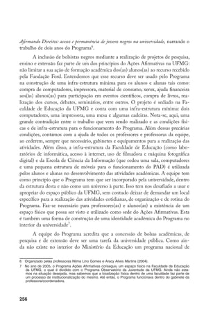 256
Afirmando Direitos: acesso e permanência de jovens negros na universidade, narrando o
trabalho de dois anos do Programa
.
A inclusão de bolsistas negros mediante a realização de projetos de pesquisa,
ensino e extensão faz parte de um dos princípios do Ações Afirmativas na UFMG:
não limitar a sua ação de formação acadêmica dos(as) alunos(as) ao recurso recebido
pela Fundação Ford. Entendemos que esse recurso deve ser usado pelo Programa
na construção de uma infra-estrutura mínima para os alunos e alunas tais como:
compra de computadores, impressora, material de consumo, xerox, ajuda financeira
aos(às) alunos(as) para participação em eventos científicos, compra de livros, rea-
lização dos cursos, debates, seminários, entre outros. O projeto é sediado na Fa-
culdade de Educação da UFMG e conta com uma infra-estrutura mínima: dois
computadores, uma impressora, uma mesa e algumas cadeiras. Nota-se, aqui, uma
grande contradição entre o trabalho que vem sendo realizado e as condições físi-
cas e de infra-estrutura para o funcionamento do Programa. Além dessas precárias
condições, contamos com a ajuda de todos os professores e professoras da equipe,
ao cederem, sempre que necessário, gabinetes e equipamentos para a realização das
atividades. Além disso, a infra-estrutura da Faculdade de Educação (como labo-
ratórios de informática, acesso à internet, uso de filmadora e máquina fotográfica
digital) e da Escola de Ciência da Informação (que cedeu uma sala, computadores
e uma pequena estrutura de móveis para o funcionamento do PAD) é utilizada
pelos alunos e alunas no desenvolvimento das atividades acadêmicas. A equipe tem
como princípio que o Programa tem que ser incorporado pela universidade, dentro
da estrutura desta e não como um universo à parte. Isso tem nos desafiado a usar e
apropriar do espaço público da UFMG, sem contudo deixar de demandar um local
específico para a realização das atividades cotidianas, de organização e de rotina do
Programa. Faz-se necessário para professores(as) e alunos(as) a existência de um
espaço físico que possa ser visto e utilizado como sede do Ações Afirmativas. Esta
é também uma forma de construção de uma identidade acadêmica do Programa no
interior da universidade
.
A equipe do Programa acredita que a concessão de bolsas acadêmicas, de
pesquisa e de extensão deve ser uma tarefa da universidade pública. Como ain-
da não existe no interior do Ministério da Educação um programa nacional de
	 Organizado pelas professoras Nilma Lino Gomes e Aracy Alves Martins (2004).
	 No ano de 2005, o Programa Ações Afirmativas conseguiu um espaço físico na Faculdade de Educação
da UFMG, o qual é dividido com o Programa Observatório da Juventude da UFMG. Ainda não esta-
mos na situação desejada, mas sabemos que a localização física dentro de uma faculdade faz parte de
um processo de institucionalização do mesmo. Até então, o Programa funcionava dentro do gabinete da
professora/coordenadora.
 