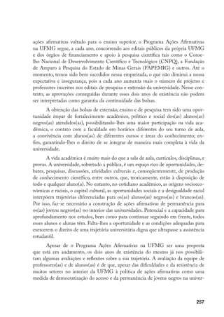257
ações afirmativas voltado para o ensino superior, o Programa Ações Afirmativas
na UFMG segue, a cada ano, concorrendo aos editais públicos da própria UFMG
e dos órgãos de financiamento e apoio à pesquisa científica tais como o Conse-
lho Nacional de Desenvolvimento Científico e Tecnológico (CNPQ), a Fundação
de Amparo à Pesquisa do Estado de Minas Gerais (FAPEMIG) e outros. Até o
momento, temos sido bem sucedidos nessa empreitada, o que não diminui a nossa
expectativa e insegurança, pois a cada ano aumenta mais o número de projetos e
professores inscritos nos editais de pesquisa e extensão da universidade. Nesse con-
texto, as aprovações conseguidas durante esses dois anos de existência não podem
ser interpretadas como garantia da continuidade das bolsas.
A obtenção das bolsas de extensão, ensino e de pesquisa tem sido uma opor-
tunidade ímpar de fortalecimento acadêmico, político e social dos(as) alunos(as)
negros(as) atendidos(as), possibilitando-lhes uma maior participação na vida aca-
dêmica, o contato com a faculdade em horários diferentes do seu turno de aula,
a convivência com alunos(as) de diferentes cursos e áreas do conhecimento; en-
fim, garantindo-lhes o direito de se integrar de maneira mais completa à vida da
universidade.
A vida acadêmica é muito mais do que a sala de aula, currículos, disciplinas, e
provas. A universidade, sobretudo a pública, é um espaço rico de oportunidades, de-
bates, pesquisas, discussões, atividades culturais e, conseqüentemente, de produção
de conhecimento científico, entre outros, que, teoricamente, estão à disposição de
todo e qualquer aluno(a). No entanto, no cotidiano acadêmico, as origens socioeco-
nômicas e raciais, o capital cultural, as oportunidades sociais e a desigualdade racial
interpõem trajetórias diferenciadas para os(as) alunos(as) negros(as) e brancos(as).
Por isso, faz-se necessário a construção de ações afirmativas de permanência para
os(as) jovens negros(as) no interior das universidades. Potencial e a capacidade para
aprofundamento nos estudos, bem como para continuar seguindo em frente, todos
esses alunos e alunas têm. Falta-lhes a oportunidade e as condições adequadas para
exercerem o direito de uma trajetória universitária digna que ultrapasse a assistência
estudantil.
Apesar de o Programa Ações Afirmativas na UFMG ser uma proposta
que está em andamento, os dois anos de existência do mesmo já nos possibili-
tam algumas avaliações e reflexões sobre a sua trajetória. A avaliação da equipe de
professores(as) e de alunos(as) é de que, apesar das dificuldades e da resistência de
muitos setores no interior da UFMG à política de ações afirmativas como uma
medida de democratização do acesso e da permanência de jovens negros na univer-
 