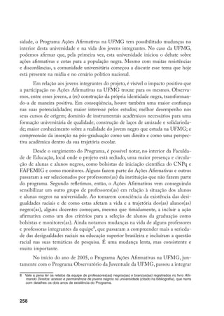258
sidade, o Programa Ações Afirmativas na UFMG tem possibilitado mudanças no
interior desta universidade e na vida dos jovens integrantes. No caso da UFMG,
podemos afirmar que, pela primeira vez, esta universidade iniciou o debate sobre
ações afirmativas e cotas para a população negra. Mesmo com muitas resistências
e discordâncias, a comunidade universitária começou a discutir esse tema que hoje
está presente na mídia e no cenário político nacional.
Em relação aos jovens integrantes do projeto, é visível o impacto positivo que
a participação no Ações Afirmativas na UFMG trouxe para os mesmos. Observa-
mos, entre esses jovens, a (re) construção da própria identidade negra, transforman-
do-a de maneira positiva. Em conseqüência, houve também uma maior confiança
nas suas potencialidades; maior interesse pelos estudos; melhor desempenho nos
seus cursos de origem; domínio de instrumentais acadêmicos necessários para uma
formação universitária de qualidade; construção de laços de amizade e solidarieda-
de; maior conhecimento sobre a realidade do jovem negro que estuda na UFMG; e
compreensão da inserção na pós-graduação como um direito e como uma perspec-
tiva acadêmica dentro da sua trajetória escolar.
Desde o surgimento do Programa, é possível notar, no interior da Faculda-
de de Educação, local onde o projeto está sediado, uma maior presença e circula-
ção de alunas e alunos negros, como bolsistas de iniciação científica do CNPq e
FAPEMIG e como monitores. Alguns fazem parte do Ações Afirmativas e outros
passaram a ser selecionados por professores(as) da instituição que não fazem parte
do programa. Segundo refletimos, então, o Ações Afirmativas vem conseguindo
sensibilizar um outro grupo de professores(as) em relação à situação dos alunos
e alunas negros na universidade. Ao tomarem consciência da existência das desi-
gualdades raciais e de como estas afetam a vida e a trajetória dos(as) alunos(as)
negros(as), alguns docentes começam, mesmo que timidamente, a incluir a ação
afirmativa como um dos critérios para a seleção de alunos da graduação como
bolsistas e monitores(as). Ainda notamos mudanças na vida de alguns professores
e professoras integrantes da equipe
, que passaram a compreender mais a serieda-
de das desigualdades raciais na educação superior brasileira e incluíram a questão
racial nas suas temáticas de pesquisa. É uma mudança lenta, mas consistente e
muito importante.
No início do ano de 2005, o Programa Ações Afirmativas na UFMG, jun-
tamente com o Programa Observatório da Juventude da UFMG, passou a integrar
	 Vale a pena ler os relatos da equipe de professores(as) negros(as) e brancos(as) registrados no livro Afir-
mando Direitos: acesso e permanência de jovens negros na universidade (citado na bibliografia), que narra
com detalhes os dois anos de existência do Programa.
 