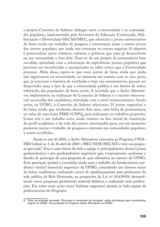 259
o projeto Conexões de Saberes: diálogos entre a universidade e as comunida-
des populares, implementado pela Secretaria de Educação Continuada, Alfa-
betização e Diversidade–SECAD/MEC, que oferecerá a jovens universitários
de baixa renda um trabalho de pesquisa e intervenção junto a outros jovens
dos setores populares que ainda não entraram no ensino superior. O objetivo
é potencializar ações coletivas, culturais e políticas que estes já desenvolvem
na sua comunidade e fora dela. Trata-se de um projeto de permanência bem
sucedida, articulado com a valorização de experiências juvenis populares que
precisam ser reconhecidas e incorporadas ao saber crítico que a Universidade
promove. Além disso, espera-se que esses jovens de baixa renda que ainda
não ingressaram na universidade, ao entrarem em contato com os seus pares,
que já venceram a barreira do vestibular e hoje são universitários, possam ser
despertados para o fato de que a universidade pública é um direito de todos,
sobretudo, das populações de baixa renda. A novidade que o Ações Afirmati-
vas implementou na realização do Conexões de Saberes é o recorte étnico/ra-
cial na escolha dos candidatos, articulado com o nível socioeconômico. Sendo
assim, na UFMG, o Conexões de Saberes selecionou 25 jovens negros(as) e
de baixa renda, que receberão, durante dois anos, uma bolsa de permanência,
no valor de uma bolsa PIBIC/CNPQ, para realizarem os trabalhos propostos.
Como este é um trabalho novo, ainda estamos na fase inicial de construção
do perfil acadêmico e de vida dos jovens selecionados para, em um momento
posterior, iniciar o trabalho de pesquisa e extensão nas comunidades populares
a serem escolhidas.
Ainda no ano de 2005, o Ações Afirmativas concorreu ao Programa UNIA-
FRO (edital no 1, de 26 abril de 2005 – MEC/SESU/SECAD) e teve sua propos-
ta aprovada
. Essa é uma vitória de toda a equipe e, principalmente, dos(as) jovens
graduandos(as) e pós-graduandos(as) negros(as) que, corajosamente, aceitaram o
desafio de participar de uma proposta de ação afirmativa no interior da UFMG.
Essa aprovação ajudará a consolidar ainda mais o trabalho de fortalecimento aca-
dêmico dos(as) alunos(as) negros(as) da UFMG, concedendo um número maior
de bolsas acadêmicas; realizando cursos de aperfeiçoamento para professores da
rede pública de Belo Horizonte, na perspectiva da Lei nº 10.639/03; desenvol-
vendo novas pesquisas; produzindo material didático; e realizando mais publica-
ções. Em todos essas ações os(as) bolsistas negros(as) atuarão ao lado equipe de
professores(as) do Programa.
	 Título da proposta aprovada: “Percursos e horizontes de formação: ações afirmativas para universitários
negros na UFMG: uma proposta do Programa Ações Afirmativas na UFMG”.
 