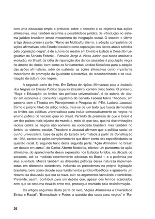 26
com uma discussão ampla e profunda sobre o conceito e os objetivos das ações
afirmativas, mas também examina a possibilidade jurídica de introdução no siste-
ma jurídico brasileiro desse mecanismo de integração social. O terceiro e último
artigo dessa primeira parte, “Rumo ao Multiculturalismo: a adoção compulsória de
ações afirmativas pelo Estado brasileiro como reparação dos danos atuais sofridos
pela população negra”, é de autoria do mestre em Direito e Estado e Consultor Le-
gislativo do Senado Federal – Ronaldo Jorge A. Vieira Junior, que busca analisar a
evolução, no Brasil, da idéia de reparação dos danos causados à população negra
no âmbito do direito, bem como os fundamentos jurídico-filosóficos para a adoção
das ações afirmativas, além de sustentar as ações afirmativas como importante
mecanismo de promoção da igualdade substantiva, do reconhecimento e da valo-
rização da cultura dos negros.
A segunda parte do livro, Em Defesa de Ações Afirmativas para a Inclusão
dos Negros no Ensino Público Superior Brasileiro, contém cinco textos. O primeiro,
“Raça e Educação: os limites das políticas universalistas”, é de autoria do dou-
tor em economia e Consultor Legislativo do Senado Federal Mário Theodoro, em
parceria com a Técnica em Planejamento e Pesquisa do IPEA, Luciana Jaccoud.
Como o próprio título do artigo indica, trata-se de um texto que busca demonstrar
os limites das políticas universalistas para incluir democraticamente os negros no
ensino público de terceiro grau no Brasil. Partindo da premissa de que o Brasil é
um dos países mais injustos do mundo e, mais do que isso, que há discriminações
raciais contra os negros não somente na sociedade brasileira mas também no
âmbito do sistema escolar, Theodoro e Jaccoud afirmam que a política social de
cunho universalista, base da ação do Estado reformatada a partir da Constituição
de 1988, carece de ações complementares que dêem conta das especificidades da
questão racial. O segundo texto desta segunda parte, “Ação Afirmativa no Brasil:
um debate em curso”, de Carlos Alberto Medeiros, oferece um panorama da ação
afirmativa, do aparecimento dessa expressão nos Estados Unidos, na década de
sessenta, até as medidas recentemente adotadas no Brasil – e a polêmica por
elas suscitada. Mostra também as diferentes políticas dessa natureza implemen-
tadas em diferentes sociedades, incluindo os precedentes na própria legislação
brasileira, bem como discute seus fundamentos jurídico-filosóficos e apresenta um
resumo da discussão que ora se trava, com os argumentos favoráveis e contrários.
Pretende, assim, contribuir para um debate que, apesar dos termos acalorados
com que se costuma travá-lo entre nós, prossegue marcado pela desinformação.
Os artigos seguintes desta parte do livro, “Ações Afirmativas e Diversidade
Étnica e Racial”, “Branquitude e Poder: a questão das cotas para negros” e “Ra-
 