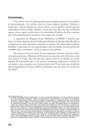 260
Concluindo...
Uma coisa é certa: há muito que fazer para a implementação de uma política
de democratização e de inclusão social no ensino superior brasileiro. Voltamos a
insistir que é preciso entender que democratizar o acesso significa também garantir
a permanência bem sucedida. Ampliar o acesso por meio das cotas não é, portanto,
apenas colocar negros e pobres dentro da universidade. É preciso dar-lhes condições
para nela permanecerem e concluírem seus cursos com sucesso!
A experiência do Programa Ações Afirmativas na UFMG é somente uma
dentre as várias iniciativas desenvolvidas pelos Núcleos de Estudos Afro-Brasileiros
e programas de ações afirmativas existentes no interior das universidades públicas
brasileiras. Cada uma, com sua especificidade e raio de atuação, vem desenvolvendo
trabalhos sérios, consistentes e éticos no interior da academia.
No entanto, só isso não basta! A nossa expectativa é de que o Governo Fede-
ral e, principalmente, o Ministério da Educação, incorporem a ação afirmativa como
uma política de Estado. Para tal, não basta apenas inseri-la na reforma do ensino
superior. Reconhecemos que se tal inserção acontecesse, poderíamos considerá-la
um avanço e uma conquista, mas é preciso muito mais! É necessário que tal política
seja acompanhada de recursos públicos, destinados para tal, dentro do orçamento
da União10
.
10	As ações afirmativas foram transformadas, no texto do segundo Anteprojeto, em meras “políticas de aces-
so” e de “assistência estudantil”. Embora reconheçamos a necessidade de uma política de assistência
estudantil – que não seja restrita, porém, ao simples assistencialismo –, esclarecemos que a permanência
dos alunos pobres e negros na universidade pública, por meio das ações afirmativas, não é uma questão
de “assistência estudantil”, mas de direito. Nesse sentido, as ações afirmativas devem ser colocadas no
campo das políticas públicas de Estado. Isso precisa ficar explícito no texto da Reforma, ocupando uma
seção própria, assim como estava configurado no primeiro Anteprojeto, que foi lamentavelmente modifi-
cado em sua substância. O segundo Anteprojeto apresentado pelo MEC desloca as ações afirmativas do
lugar de políticas de Estado para decisões das instituições de educação superior. A implementação de
cotas raciais e para alunos de escolas públicas é transferida para as disposições transitórias e reduzida
a alguns artigos do Plano Nacional da Educação. O seu caráter de direito imediato é enfraquecido e as
cotas são submetidas a um processo lento e gradual a ser implantado em dez longos anos, segundo o
critério das universidades. (Trecho da carta aberta ao ministro Tarso Genro, assinada pela Associação
Brasileira de Pesquisadores Negros (ABPN) e vários Núcleos de Estudos Afro-Brasileiros (NEABs).
 