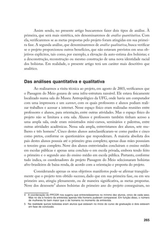265
Assim sendo, no presente artigo buscaremos fazer dois tipos de análise. À
primeira, que será mais sintética, nós denominaremos de análise quantitativa. Com
ela, verificaremos se as metas propostas pelo projeto foram atingidas em sua primei-
ra fase. A segunda análise, que denominaremos de análise qualitativa, busca verificar
se o projeto proporcionou outros benefícios, que não estavam previstos em seus ob-
jetivos explícitos, tais como, por exemplo, a elevação da auto-estima dos bolsistas; e
a desconstrução, reconstrução ou mesmo construção de uma nova identidade racial
dos bolsistas. Em realidade, o presente artigo terá um caráter mais descritivo que
analítico.
Das análises quantitativa e qualitativa
Ao realizarmos a visita técnica ao projeto, em agosto de 2003, verificamos que
o Passagem do Meio gozava de uma infra-estrutura razoável. Ele estava fisicamente
localizado numa sala do Museu Antropológico da UFG, onde havia um computador
com uma impressora e um scanner, com os quais professores e alunos podiam reali-
zar trabalhos e acessar a internet. Nesse espaço físico eram realizadas reuniões entre
professores e alunos, para orientação, entre outras atividades. Mas o espaço físico do
projeto não se limitava a esta sala. Alunos e professores também tinham acesso a
uma ampla sala, onde eram ministrados mini-cursos, seminários e palestras, entre
outras atividades acadêmicas. Nessa sala ampla, entrevistamos dez alunos, sete mu-
lheres e três homens
. Cinco destes alunos autoclassificaram-se como pardos e cinco
como pretos, conforme os questionários que responderam. A maioria absoluta dos
pais destes alunos possuía até o primeiro grau completo; apenas duas mães possuíam
o terceiro grau completo. Nove dos alunos entrevistados concluíram o ensino médio
em escolas públicas e apenas uma concluiu-o em escola privada, embora tendo feito
o primeiro e o segundo ano do ensino médio em escola pública. Portanto, conforme
tudo indica, os coordenadores do projeto Passagem do Meio selecionaram bolsistas
afro-brasileiros de baixa renda, de acordo com a orientação e proposta do projeto.
Considerando apenas os seus objetivos manifestos pode-se afirmar tranqüila-
mente que o projeto tem obtido sucesso, dado que em sua primeira fase, ou em seu
primeiro ano, atingiu plenamente, ou de maneira significativa, as metas propostas.
Nove dos dezessete
alunos bolsistas do primeiro ano do projeto conseguiram, no
	 A coordenação do PPCOR nos sugeriu que entrevistássemos no mínimo dez alunos, cinco de cada sexo.
Mas no dia e horário da entrevista apenas três homens puderam comparecer. Em função disso, o número
de mulheres foi bem maior que o de homens no momento da entrevista.
	 Na realidade quinze bolsistas eram alunos que estavam no início do curso de graduação e dois estavam
em fase de conclusão.
 