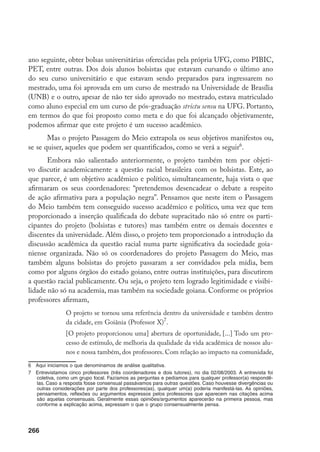 266
ano seguinte, obter bolsas universitárias oferecidas pela própria UFG, como PIBIC,
PET, entre outras. Dos dois alunos bolsistas que estavam cursando o último ano
do seu curso universitário e que estavam sendo preparados para ingressarem no
mestrado, uma foi aprovada em um curso de mestrado na Universidade de Brasília
(UNB) e o outro, apesar de não ter sido aprovado no mestrado, estava matriculado
como aluno especial em um curso de pós-graduação strictu sensu na UFG. Portanto,
em termos do que foi proposto como meta e do que foi alcançado objetivamente,
podemos afirmar que este projeto é um sucesso acadêmico.
Mas o projeto Passagem do Meio extrapola os seus objetivos manifestos ou,
se se quiser, aqueles que podem ser quantificados, como se verá a seguir
.
Embora não salientado anteriormente, o projeto também tem por objeti-
vo discutir academicamente a questão racial brasileira com os bolsistas. Este, ao
que parece, é um objetivo acadêmico e político, simultaneamente, haja vista o que
afirmaram os seus coordenadores: “pretendemos desencadear o debate a respeito
de ação afirmativa para a população negra”. Pensamos que neste item o Passagem
do Meio também tem conseguido sucesso acadêmico e político, uma vez que tem
proporcionado a inserção qualificada do debate supracitado não só entre os parti-
cipantes do projeto (bolsistas e tutores) mas também entre os demais docentes e
discentes da universidade. Além disso, o projeto tem proporcionado a introdução da
discussão acadêmica da questão racial numa parte significativa da sociedade goia-
niense organizada. Não só os coordenadores do projeto Passagem do Meio, mas
também alguns bolsistas do projeto passaram a ser convidados pela mídia, bem
como por alguns órgãos do estado goiano, entre outras instituições, para discutirem
a questão racial publicamente. Ou seja, o projeto tem logrado legitimidade e visibi-
lidade não só na academia, mas também na sociedade goiana. Conforme os próprios
professores afirmam,
O projeto se tornou uma referência dentro da universidade e também dentro
da cidade, em Goiânia (Professor X)
.
[O projeto proporcionou uma] abertura de oportunidade, [...] Todo um pro-
cesso de estímulo, de melhoria da qualidade da vida acadêmica de nossos alu-
nos e nossa também, dos professores. Com relação ao impacto na comunidade,
	 Aqui iniciamos o que denominamos de análise qualitativa.
	 Entrevistamos cinco professores (três coordenadores e dois tutores), no dia 02/08/2003. A entrevista foi
coletiva, como um grupo focal. Fazíamos as perguntas e pedíamos para qualquer professor(a) respondê-
las. Caso a resposta fosse consensual passávamos para outras questões. Caso houvesse divergências ou
outras considerações por parte dos professores(as), qualquer um(a) poderia manifestá-las. As opiniões,
pensamentos, reflexões ou argumentos expressos pelos professores que aparecem nas citações acima
são aquelas consensuais. Geralmente essas opiniões/argumentos aparecerão na primeira pessoa, mas
conforme a explicação acima, expressam o que o grupo consensualmente pensa.
 