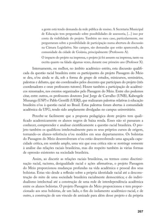 267
a gente está tendo demanda da rede pública de ensino. A Secretaria Municipal
de Educação tem perguntado sobre possibilidades de assessoria, [...] isso por
conta da visibilidade do projeto. Também no meu caso, particularmente, me
perguntaram sobre a possibilidade de participação numa abertura de discussão
na Câmara Legislativa. São campos, são demandas que estão aparecendo, da
comunidade da cidade de Goiânia, principalmente (Professora A).
O impacto do projeto na imprensa, o projeto já foi assunto na imprensa, tanto na
escrita quanto na falada algumas vezes, durante esse primeiro ano (Professor X).
Internamente, ou melhor, no âmbito acadêmico estrito, esta discussão qualifi-
cada da questão racial brasileira entre os participantes do projeto Passagem do Meio
se deu, e/ou ainda se dá, sob a forma de grupo de estudos, minicursos, seminários,
palestras e debates, que são coordenados pelos docentes que participam do projeto (três
coordenadores e onze professores tutores). Houve também a participação de acadêmi-
cos renomados, nos eventos organizados pelo Passagem do Meio. Entre eles podemos
citar, entre outros, os professores doutores José Jorge de Carvalho (UNB), Kabengele
Munanga (USP) e Pablo Gentilli (UERJ), que realizaram palestras relativas à educação
brasileira e/ou à questão racial no Brasil. Estas palestras foram abertas à comunidade
acadêmica da UFG, tendo sido amplamente divulgadas no campus universitário.
Percebe-se facilmente que a proposta pedagógica deste projeto tem quali-
ficado academicamente os alunos negros de baixa renda. Esses não só passaram a
conhecer, compreender e analisar cientificamente a questão racial brasileira. O pro-
jeto também os qualificou intelectualmente para os seus próprios cursos de origem,
tornando-os alunos-referência e/ou modelos em seus departamentos. Os bolsistas
do Passagem do Meio desenvolveram e/ou estão desenvolvendo uma aguçada capa-
cidade crítica, em sentido amplo, uma vez que essa crítica não se restringe somente
à análise das relações raciais brasileiras, mas diz respeito também às várias formas
de opressão existentes na sociedade brasileira.
Assim, ao discutir as relações raciais brasileiras, ou termos como discrimi-
nação racial, racismo, desigualdade racial e ações afirmativas, o projeto Passagem
do Meio proporcionou mudanças profundas na vida acadêmica e pessoal dos seus
bolsistas. Estas vão desde a reflexão sobre a própria identidade racial até a descons-
trução do mito de uma sociedade brasileira racialmente democrática; e do indivi-
dualismo intelectual até a construção de uma rede de interdependência acadêmica
entre os alunos bolsistas. O projeto Passagem do Meio proporcionou e tem propor-
cionado aos seus bolsistas, de um lado, o fim do isolamento acadêmico-racial, e de
outro, a construção de um vínculo de amizade para além desse projeto e da própria
 