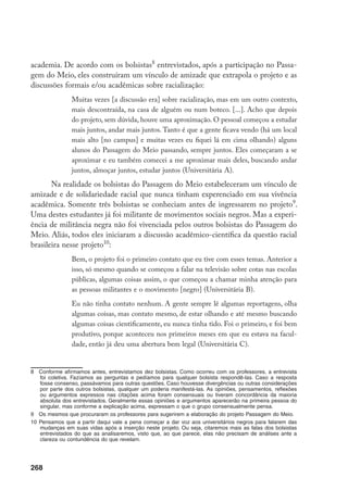 268
academia. De acordo com os bolsistas
entrevistados, após a participação no Passa-
gem do Meio, eles construíram um vínculo de amizade que extrapola o projeto e as
discussões formais e/ou acadêmicas sobre racialização:
Muitas vezes [a discussão era] sobre racialização, mas em um outro contexto,
mais descontraída, na casa de alguém ou num boteco. [...]. Acho que depois
do projeto, sem dúvida, houve uma aproximação. O pessoal começou a estudar
mais juntos, andar mais juntos. Tanto é que a gente ficava vendo (há um local
mais alto [no campus] e muitas vezes eu fiquei lá em cima olhando) alguns
alunos do Passagem do Meio passando, sempre juntos. Eles começaram a se
aproximar e eu também comecei a me aproximar mais deles, buscando andar
juntos, almoçar juntos, estudar juntos (Universitária A).
Na realidade os bolsistas do Passagem do Meio estabeleceram um vínculo de
amizade e de solidariedade racial que nunca tinham experenciado em sua vivência
acadêmica. Somente três bolsistas se conheciam antes de ingressarem no projeto
.
Uma destes estudantes já foi militante de movimentos sociais negros. Mas a experi-
ência de militância negra não foi vivenciada pelos outros bolsistas do Passagem do
Meio. Aliás, todos eles iniciaram a discussão acadêmico-científica da questão racial
brasileira nesse projeto10
:
Bem, o projeto foi o primeiro contato que eu tive com esses temas. Anterior a
isso, só mesmo quando se começou a falar na televisão sobre cotas nas escolas
públicas, algumas coisas assim, o que começou a chamar minha atenção para
as pessoas militantes e o movimento [negro] (Universitária B).
Eu não tinha contato nenhum. A gente sempre lê algumas reportagens, olha
algumas coisas, mas contato mesmo, de estar olhando e até mesmo buscando
algumas coisas cientificamente, eu nunca tinha tido. Foi o primeiro, e foi bem
produtivo, porque aconteceu nos primeiros meses em que eu estava na facul-
dade, então já deu uma abertura bem legal (Universitária C).
	 Conforme afirmamos antes, entrevistamos dez bolsistas. Como ocorreu com os professores, a entrevista
foi coletiva. Fazíamos as perguntas e pedíamos para qualquer bolsista respondê-las. Caso a resposta
fosse consenso, passávamos para outras questões. Caso houvesse divergências ou outras considerações
por parte dos outros bolsistas, qualquer um poderia manifestá-las. As opiniões, pensamentos, reflexões
ou argumentos expressos nas citações acima foram consensuais ou tiveram concordância da maioria
absoluta dos entrevistados. Geralmente essas opiniões e argumentos aparecerão na primeira pessoa do
singular, mas conforme a explicação acima, expressam o que o grupo consensualmente pensa.
	 Os mesmos que procuraram os professores para sugerirem a elaboração do projeto Passagem do Meio.
10	Pensamos que a partir daqui vale a pena começar a dar voz aos universitários negros para falarem das
mudanças em suas vidas após a inserção neste projeto. Ou seja, citaremos mais as falas dos bolsistas
entrevistados do que as analisaremos, visto que, ao que parece, elas não precisam de análises ante a
clareza ou contundência do que revelam.
 