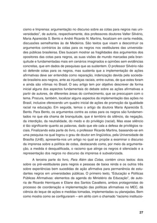 27
cismo e Imprensa: argumentação no discurso sobre as cotas para negros nas uni-
versidades”, de autoria, respectivamente, dos professores doutores Valter Silvério,
Maria Aparecida S. Bento e André Ricardo N. Martins, focalizam em certa medida,
discussões semelhantes às de Medeiros. São textos que visam a descontruir os
argumentos contrários às cotas para os negros nos vestibulares das universida-
des públicas brasileiras. Eles buscam mostrar as fragilidades dos argumentos dos
opositores das cotas para negros, as suas visões de mundo marcadas pela bran-
quitude e fundamentadas mais em cenários imaginados e opiniões sem evidências
concretas, que em dados de pesquisas que as sustentem. O professor Silvério não
só defende cotas para os negros, mas sustenta que a implementação de ações
afirmativas deve ser entendida como reparação, indenização devida pela socieda-
de brasileira aos negros, ante as injustiças raciais, entre outras, de que estes foram
e ainda são vítimas no Brasil. O seu artigo tem por objetivo descrever de forma
inicial alguns dos aspectos fundamentais do debate sobre as ações afirmativas a
partir de autores, de diferentes áreas do conhecimento, que se preocupam com o
tema. Procura, também, localizar alguns aspectos da implementação das ações no
Brasil, inclusive oferecendo um quadro inicial de ações de promoção da igualdade
racial na educação. Em seguida, temos o artigo da doutora Maria Aparecida S.
Bento. Para Bento, os argumentos contra as cotas para os negros são fundamen-
tados no que ela chama de branquitude, que é território do silêncio, da negação,
da interdição, da neutralidade, do medo e do privilégio (racial). Mas esse silêncio
é tão significante quanto as palavras, dado que ele cala a defesa de privilégios ra-
ciais. Finalizando esta parte do livro, o professor Ricardo Martins, baseando-se em
uma pesquisa na qual logrou o grau de doutor em lingüística, pela Universidade de
Brasília (UnB), apresenta-nos um artigo no qual se propõe a examinar o discurso
da imprensa sobre a política de cotas, destacando como, por meio da argumenta-
ção, a medida é desqualificada, o racismo que atinge os negros é silenciado e a
representação dos negros no discurso da imprensa é subvalorizada.
A terceira parte do livro, Para Além das Cotas, contém cinco textos: dois
sobre os pré-vestibulares para negros e pessoas de baixa renda e os outros três
sobre experiências bem sucedidas de ação afirmativa para permanência de estu-
dantes negros em universidades públicas. O primeiro texto, “Educação e Políticas
Públicas Afirmativas: elementos da agenda do Ministério da Educação”, de auto-
ria de Ricardo Henriques e Eliane dos Santos Cavalleiro, ambos protagonistas do
processo de coordenação e implementação das políticas afirmativas no MEC, dá
ciência do leque de ações e medidas tomadas, implementadas ou planejadas. Bem
como mostra como se configuraram – em atrito com o chamado “racismo institucio-
 