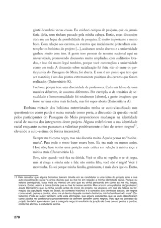 270
gente descobriu várias coisas. Eu conheci campos de pesquisa que eu jamais
fazia idéia, nem tinham passado pela minha cabeça. Então, essas discussões
abriram um leque de possibilidade de pesquisa. É muito importante e muito
bom. Com relação aos eventos, os eventos que inicialmente pretendiam con-
templar os bolsistas do projeto [...], acabaram sendo abertos e a universidade
ganhou muito com isso. A gente teve pessoas de renome nacional aqui na
universidade, promovendo discussões muito ampliadas, com auditórios lota-
dos, e isso foi muito legal também, porque você contemplou a universidade
como um todo. A discussão sobre racialização foi feita não só entre os par-
ticipantes do Passagem do Meio, foi aberta. E esse é um ponto que tem que
ser mantido; é um dos pontos extremamente positivos dos eventos que foram
realizados (Universitário K).
Foi bom, porque teve uma diversidade de professores. Cada um falava de uma
maneira diferente, de assuntos diferentes. Por exemplo, o de temática de se-
xualidade e homossexualidade foi totalmente [aberto], a gente imaginou que
fosse ser uma coisa mais fechada, mas foi super-aberta (Universitária A).
Embora metade dos bolsistas entrevistados tenha se auto-classificado nos
questionários como parda e outra metade como preta, a discussão da questão racial
pelos participantes do Passagem do Meio proporcionou mudanças na identidade
racial de muitos dos integrantes deste projeto. Alguns redefiniram a sua identidade
racial enquanto outros passaram a valorizar positivamente o fato de serem negros11
,
elevando a auto-estima de forma inexorável:
Sempre me vi como negro, mas não discutia muito. Aquela pessoa no “banho-
maria”. Para onde o vento bater estava bom. Eu era mais ou menos assim.
Hoje não; hoje tenho uma posição mais crítica em relação à minha raça e
minha etnia (Universitário L).
Bem, sabe quando você fica na dúvida. Você se olha no espelho e se vê negra,
mas aí chega a minha mãe e fala: não minha filha, você não é negra! Você é
moreninha. Eu sei porque minha família, geralmente, é mais clara que eu. Então,
11	Vale ressaltar que alguns bolsistas tiveram dúvida em se candidatar a uma bolsa do projeto ante a sua
auto-classificação racial “a única dúvida que eu tive foi em relação a minha identidade racial. Porque eu
estava começando, fazia mais ou menos um ano que eu vinha pensando em como eu me via, negra,
branca. Então, assim a única dúvida que eu tive foi nesse sentido. Mas aí com uma palestra do [professor]
Joaze Bernardino que eu tinha ouvido antes do início do projeto, na véspera, em que ele falava da for-
mação da população negra no Brasil, do contexto histórico e o conceito dos cientistas sociais, de negros
como sendo pretos e pardos, aí eu me vi dentro daquele contexto histórico, minha família e tudo mais” (Es-
tudante). Pode-se supor também, ante esta afirmação, que alguns estudantes que se auto-classificaram
como pardos no questionário provavelmente se definem também como negros, visto que os bolsistas do
projeto também aprenderam que a categoria negro é resultado da junção de duas outras, pretos e pardos,
conforme afirmou a estudante acima.
 