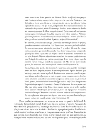271
estava numa roda e ficava: gente, eu sou diferente. Minha mãe [dizia]: não, porque
você é mais escurinha, mas você não é negra, você é escurinha. Então tem essa
distinção; eu ficava nessa dúvida, se eu era, se eu não era, por que não era? Então,
o projeto me ajudou a ver que eu era, independente de se eu sou mais clarinha ou
moreninha do que outra pessoa. Eu sou negra devido à minha identidade, devido
aos meus antepassados, devido a meu pai, meu avô. Então, eu me afirmei mesmo,
eu sou negra. Minha tia, até hoje, fala: não, mas você não é negra [...] Aí tenho
que começar: não tia eu sou e tenho que começar a explicar a história para ela. Eu
acho que afirmei minha identidade depois do projeto (Universitária C).
Eu também, isso aconteceu comigo. Comecei a me ver negra depois do projeto,
quando eu entrei na universidade. Não foi nem uma reconstrução de identidade.
Foi uma construção de identidade completa. E o projeto foi uma das coisas,
junto com outras, que possibilitou minha visão de ser negra, porque a impressão
que hoje eu tenho é que antes do projeto e antes de entrar na universidade eu
era bem destoada. Não me identificava com nada e tive muitos problemas com
isso. E depois do projeto que eu tive essa vontade de ser negra e junto com ela
também vieram outras, a entrada na faculdade e tal. Mas foi um marco muito
grande, foi realmente uma construção de identidade (Universitária B).
Passei, lógico, pela questão das meninas. Só que tinha uma questão: eu sempre
estava em busca daquele processo de embranquecimento. Apesar de saber que
sou negra, mas, não aceitar aquilo ali. Então naquele momento, quando as pes-
soas falavam assim: olha como se trata o negro; nossa, o negro, o preto. Você se
sentia altamente ofendido. Mas quando uma pessoa falava assim: não, é morena!
Aí eu gostava, mesmo olhando e sabendo [que eu não era]. Então o importante
do projeto é que, a partir do contato e da experiência que eu tive, se a pessoa vier
falar para mim: negra, preta. Bom, é isso mesmo que eu sou e tenho orgulho
disso. Eu estou lutando agora por um espaço, mas é um espaço onde eu vou me
inserir sendo negra. Não estou buscando nenhum meio de embranquecimento.
Por exemplo, notas altas, primeiros lugares para ser aceita, nada disso. Acho que
antes a postura era parcial, agora é total (Universitária F).
Essas mudanças não ocorreram somente de uma perspectiva individual de
redefinição da identidade racial, de elevação da auto-estima. O projeto Passagem do
Meio também proporcionou a mudança do ponto de vista dos bolsistas quanto às
relações raciais na sociedade brasileira. Analisando a própria trajetória de vida indi-
vidual, muitos bolsistas perceberam e compreenderam uma histórica discriminação
que não era individualizada, mas contra o grupo racial negro ao qual pertencem. A
inserção nesse projeto indicou para os seus participantes que a discriminação pode
 