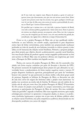 273
tal. E tem todo esse negócio mais. Depois do projeto, a gente vê assim pe-
quenas coisas, que demonstram, sim, que tem um racismo muito forte. Antes
a gente nem pensava nesse tipo de assunto, mas, agora, qualquer coisinha que
você vê, um tipo de fala, uma coisa assim, já mostra a potencialidade do racis-
mo no Brasil que é imensa (Universitária C).
Fui perceber que o racismo tem a ver com todo o processo histórico do Brasil,
com toda a estrutura política, populacional, e várias outras áreas. Antes eu pensava
em racismo nas relações pessoais, nas pequenas coisas. Bom, isso não é pequena
coisa, mas não imaginava que ele tivesse a ver com uma estrutura tão grande, tão
estratificada e tão rígida, forte e difícil de se romper (Universitária G).
Como se vê, o projeto Passagem do Meio não só tem qualificado intelec-
tualmente os seus bolsistas, em sentido amplo, capacitando-os para disputarem
outros tipos de bolsas universitárias, como também tem proporcionado mudanças
profundas na visão de mundo de seus bolsistas, tornando-os críticos quanto à visão
idílica ou de harmonia das relações raciais brasileiras. Portanto, a proposta pedagó-
gica deste projeto, que objetiva discutir academicamente a questão racial brasileira,
tem uma função latente de produzir agentes sociais engajados politicamente na luta
anti-racismo no Brasil. Mais uma vez podemos afirmar, sem tergiversar, que neste
item o Passagem do Meio também tem logrado sucesso.
Porém, este sucesso do projeto Passagem do Meio não foi construído e/ou
obtido sem fortes reações contrárias por parte de discentes e docentes da UFG.
No primeiro momento da implementação desse projeto de ação afirmativa na uni-
versidade, houve a predominância de fortes reações negativas contra o mesmo. O
projeto despertou resistências agressivas, principalmente por parte de “estudantes
brancos não carentes” ou que pertenciam às classes média e alta desse grupo racial
de pertença. Segundo os bolsistas do Passagem do Meio, as discussões em sala
de aula (nos cursos de origem dos bolsistas) sobre o projeto eram duríssimas: “as
piadas, isso aconteceu na minha sala de história. Se deixasse saía até cadeira da na
minha sala de aula por conta disso [do projeto Passagem do Meio]” (Universitária
E). Os cartazes do projeto eram pichados no campus universitário, com frases que
acusavam os participantes do Passagem do Meio de racistas. Era uma verdadeira
“tática de guerrilha”, segundo os bolsistas. Mas num segundo momento, após ampla
estratégia para convencer os oponentes e conquistar aliados, os alunos e os profes-
sores envolvidos legitimaram o projeto não só por meio de debates públicos sobre
as relações raciais brasileiras, mas pela competência acadêmica demonstrada em seu
desempenho acadêmico nos cursos de origem:
 