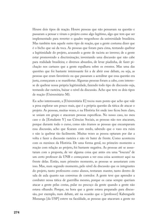 274
Houve dois tipos de reação. Houve pessoas que não pensavam na questão e
passaram a pensar e viram o projeto como algo legítimo, algo que tem que ser
implementado para reverter o quadro vergonhoso da universidade brasileira.
Mas também tem aquele outro tipo de reação, que a gente costuma dizer que
é o bicho que sai da toca. As pessoas que foram para cima, tentando quebrar
a legitimidade do projeto, acusando a gente de racista ao inverso; de a gente
estar promovendo a discriminação; inventando uma discussão que não cabe
para realidade brasileira; e diversos absurdos, de levar piadinha, de fazer pi-
chação nos cartazes que a gente espalhava sobre os eventos. Mas uma das
questões que foi bastante interessante foi a de abrir esse debate, ou seja, as
pessoas que eram favoráveis ou que passaram a acreditar que essa questão era
justa, começaram a se manifestar. Algumas pessoas foram a cabo, com interes-
se de quebrar nossa própria legitimidade, fazendo todo tipo de discussão suja,
tentando dar rasteira, baixar o nível da discussão. Acho que teve os dois tipos
de reação (Universitário M).
Eu acho interessante, a [Universitária E] tocou num ponto que acho que vale
a pena explorar um pouco mais, que é a própria questão da tática de atacar o
projeto. As pessoas, muitas vezes, e na História foi onde isso ficou bem claro,
se uniam em grupo e atacavam pessoas específicas. No nosso caso, no meu
caso e da [Estudante Y] nas Ciências Sociais, as pessoas não nos atacaram,
porque durante todo o curso, como não éramos as pessoas que encampavam
essa discussão, acho que ficaram com medo, sabendo que o vaso era ruim
e não ia quebrar tão facilmente. Muitas vezes as pessoa optaram por dar a
volta e fazer a discussão rasteira e não vir bater de frente. Como aconteceu
com os meninos da História. De uma forma geral, no primeiro momento a
reação com relação ao projeto, foi bastante negativa. As pessoas até se assus-
taram com a proposta, de ver alguma coisa que antes era uma “loucura” de
um certo professor da UNB e começaram a ver essa coisa acontecer aqui na
frente delas. Então, num primeiro momento, as pessoas se assustaram com
isso. Mas, num segundo momento, pelo nível da discussão que os integrantes
do projeto, tanto professores como alunos, tentaram manter, tanto dentro de
sala de aula quanto nas conversas de corredor. A gente teve que aprender a
combater nessa tática de guerrilha mesmo, porque os caras sempre queriam
atacar a gente pelas costas, pular no pescoço da gente quando a gente não
estava olhando. Porque, na hora que a gente estava preparado para discus-
são, por exemplo, num debate, até na ocasião que o [professor] Kabenguele
Munanga [da USP] esteve na faculdade, as pessoas que atacavam a gente no
 