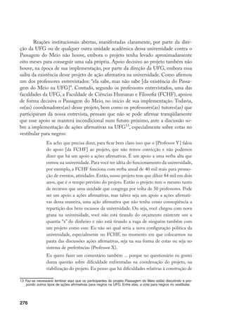 276
Reações institucionais abertas, manifestadas claramente, por parte da dire-
ção da UFG ou de qualquer outra unidade acadêmica dessa universidade contra o
Passagem do Meio não houve, embora o projeto tenha levado aproximadamente
oito meses para conseguir uma sala própria. Apoio decisivo ao projeto também não
houve, na época de sua implementação, por parte da direção da UFG, embora essa
saiba da existência desse projeto de ação afirmativa na universidade. Como afirmou
um dos professores entrevistados: “ela sabe, mas não sabe [da existência do Passa-
gem do Meio na UFG]”. Contudo, segundo os professores entrevistados, uma das
faculdades da UFG, a Faculdade de Ciências Humanas e Filosofia (FCHF), apoiou
de forma decisiva o Passagem do Meio, no início de sua implementação. Todavia,
os(as) coordenadores(as) desse projeto, bem como os professores(as) tutores(as) que
participaram da nossa entrevista, pensam que não se pode afirmar tranqüilamente
que esse apoio se manterá incondicional num futuro próximo, ante a discussão so-
bre a implementação de ações afirmativas na UFG13
, especialmente sobre cotas no
vestibular para negros:
Eu acho que precisa dizer, para ficar bem claro isso que o [Professor Y] falou
do apoio [da FCHF] ao projeto, que não temos convicção e não podemos
dizer que há um apoio a ações afirmativas. É um apoio a uma verba alta que
entrou na universidade. Para você ter idéia do funcionamento da universidade,
por exemplo, a FCHF funciona com verba anual de 40 mil reais para promo-
ção de eventos, atividades. Então, nosso projeto tem que diluir 84 mil em dois
anos, que é o tempo previsto do projeto. Então o projeto tem o mesmo tanto
de recursos que uma unidade que congrega por volta de 50 professores. Pode
ser um apoio a ações afirmativas, mas talvez seja um apoio a ações afirmati-
vas dessa maneira, uma ação afirmativa que não tenha como conseqüência a
repartição dos bens escassos da universidade. Ou seja, você chegou com nova
grana na universidade, você não está tirando do orçamento existente um a
quantia “x” do dinheiro e não está tirando a vaga de ninguém também com
um projeto como esse. Eu não sei qual seria a nova configuração política da
universidade, especialmente no FCHF, no momento em que colocarmos na
pauta das discussões ações afirmativas, seja na sua forma de cotas ou seja no
sistema de preferências (Professor X).
Eu quero fazer um comentário também ... porque no questionário eu gostei
duma questão sobre dificuldade enfrentadas na coordenação do projeto, na
viabilização do projeto. Eu penso que há dificuldades relativas à construção de
13	Faz-se necessário lembrar aqui que os participantes do projeto Passagem do Meio estão discutindo e pro-
pondo outros tipos de ações afirmativas para negros na UFG. Entre elas, a cota para negros no vestibular.
 