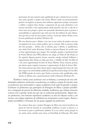 278
posicionam de uma maneira mais qualificada do que o faziam há um ou dois
anos atrás, quando o projeto não existia. Mesmo sendo um posicionamento
positivo ou negativo, as pessoas têm melhores argumentos porque começaram
a refletir a respeito disso. Então, o argumento de que ação afirmativa é um
racismo invertido é uma argumentação ainda presente, mas ela a cada dia se
torna mais rara, porque a gente tem procurado demonstrar para as pessoas a
racionalidade, os argumentos que estão por trás das políticas de ação afirma-
tiva, que não se trata de uma prática racista, e assim por diante. Então, é isso,
há uma qualificação do debate (Professor Z).
Há uma abertura para o debate e isso não só por mérito do projeto, mas por
conseqüência do novo cenário político que se instaura. Mas as pessoas ainda
não têm posições ... Enfim, elas se abriram para o debate, se qualificaram,
mas ainda [são] muito flutuantes. Então, as pessoas flutuam de acordo com
as boas argumentações que surgem. Por exemplo, quando o [professor] José
de Souza Martins [da USP] publicou um artigo na Folha de São Paulo, no
dia seguinte algumas pessoas vieram comentar comigo, achando brilhante a
argumentação dele. Então, eu tinha que fazer o trabalho de falar: há falha ali
e ali, nessa argumentação do José de Souza Martins. Essas mesmas pessoas,
que deram apoio naquele momento à argumentação do José de Souza Mar-
tins, foram pessoas que talvez deram apoio à argumentação [em favor de cotas
para negros nas universidades públicas] do [professor] José Jorge de Carvalho
[da UNB] quando ele esteve aqui. Então, as pessoas estão qualificadas, estão
abertas ao debate, mas o posicionamento ainda é flutuante (Professor X).
Também é visível, como aconteceu com os bolsistas, a construção de uma soli-
dariedade acadêmico-racial entre os professores, ou melhor, a criação de vínculos entre
os professores que transcendem o espaço acadêmico, local onde foi gestado o projeto.
Conforme os professores que participam do Passagem do Meio, o projeto possibili-
tou a integração de pessoas de diferentes unidades acadêmicas, que tinham interesses
comuns com a questão racial, mas que não se conheciam proximamente. Alguns des-
ses professores, com bastante experiência acadêmica na área de relações raciais, e até
mesmo com antigas trajetórias de militância em movimentos sociais negros. Assim, o
projeto possibilitou a formação de um grupo engajado de professores:
Eu costumo dizer que o projeto Passagem do Meio não trouxe benefícios do
ponto de vista de inserção na comunidade acadêmica só para os alunos; [...]
ele trouxe-os para os professores também. E eu me coloco assim, porque eu
me sentia muito sozinha nesse tema, na Faculdade de Educação. Não tinha
 