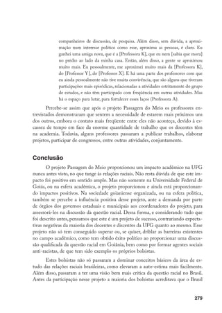 279
companheiros de discussão, de pesquisa. Além disso, sem dúvida, a aproxi-
mação num interesse político como esse, aproxima as pessoas, é claro. Eu
ganhei uma amiga nova, que é a [Professora K], que eu nem [sabia que mora]
no prédio ao lado da minha casa. Então, além disso, a gente se aproximou
muito mais. Eu pessoalmente, me aproximei muito mais da [Professora K],
do [Professor Y], do [Professor X]. E há uma parte dos professores com que
eu ainda pessoalmente não tive muita convivência, que são alguns que tiveram
participações mais episódicas, relacionadas a atividades estritamente do grupo
de estudos, e não têm participado com freqüência em outras atividades. Mas
há o espaço para lutar, para fortalecer esses laços (Professora A).
Percebe-se assim que após o projeto Passagem do Meio os professores en-
trevistados demonstraram que sentem a necessidade de estarem mais próximos uns
dos outros, embora o contato mais freqüente entre eles não aconteça, devido à es-
cassez de tempo em face da enorme quantidade de trabalho que os docentes têm
na academia. Todavia, alguns professores passaram a publicar trabalhos, elaborar
projetos, participar de congressos, entre outras atividades, conjuntamente.
Conclusão
O projeto Passagem do Meio proporcionou um impacto acadêmico na UFG
nunca antes visto, no que tange às relações raciais. Não resta dúvida de que este im-
pacto foi positivo em sentido amplo. Mas não somente na Universidade Federal de
Goiás, ou na esfera acadêmica, o projeto proporcionou e ainda está proporcionan-
do impactos positivos. Na sociedade goianiense organizada, ou na esfera política,
também se percebe a influência positiva desse projeto, ante a demanda por parte
de órgãos dos governos estaduais e municipais aos coordenadores do projeto, para
assessorá-los na discussão da questão racial. Dessa forma, e considerando tudo que
foi descrito antes, pensamos que este é um projeto de sucesso, contrariando expecta-
tivas negativas da maioria dos docentes e discentes da UFG quanto ao mesmo. Esse
projeto não só tem conseguido superar ou, se quiser, driblar as barreiras existentes
no campo acadêmico, como tem obtido êxito político ao proporcionar uma discus-
são qualificada da questão racial em Goiânia, bem como por formar agentes sociais
anti-racistas, de que tem sido exemplo os próprios bolsistas.
Estes bolsistas não só passaram a dominar conceitos básicos da área de es-
tudo das relações raciais brasileiras, como elevaram a auto-estima mais facilmente.
Além disso, passaram a ter uma visão bem mais crítica da questão racial no Brasil.
Antes da participação nesse projeto a maioria dos bolsistas acreditava que o Brasil
 