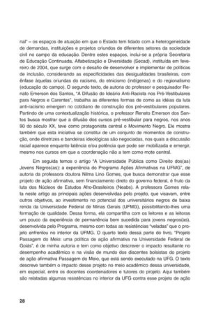 28
nal” – os espaços de atuação em que o Estado tem lidado com a heterogeneidade
de demandas, instituições e projetos oriundos de diferentes setores da sociedade
civil no campo da educação. Dentre estes espaços, inclui-se a própria Secretaria
de Educação Continuada, Alfabetização e Diversidade (Secad), instituída em feve-
reiro de 2004, que surge com o desafio de desenvolver e implementar de políticas
de inclusão, considerando as especificidades das desigualdades brasileiras, com
ênfase àquelas oriundas do racismo, do etnicismo (indígenas) e do regionalismo
(educação do campo). O segundo texto, de autoria do professor e pesquisador Re-
nato Emerson dos Santos, “A Difusão do Ideário Anti-Racista nos Pré-Vestibulares
para Negros e Carentes”, trabalha as diferentes formas de como as idéias da luta
anti-racismo emergem no cotidiano de construção dos pré-vestibulares populares.
Partindo de uma contextualização histórica, o professor Renato Emerson dos San-
tos busca mostrar que a difusão dos cursos pré-vestibular para negros, nos anos
90 do século XX, teve como protagonista central o Movimento Negro. Ele mostra
também que esta iniciativa se constitui de um conjunto de momentos de constru-
ção, onde diretrizes e bandeiras ideológicas são negociadas, nos quais a discussão
racial aparece enquanto latência e/ou potência que pode ser mobilizada e emergir,
mesmo nos cursos em que a coordenação não a tem como mote central.
Em seguida temos o artigo “A Universidade Pública como Direito dos(as)
Jovens Negros(as): a experiência do Programa Ações Afirmativas na UFMG”, de
autoria da professora doutora Nilma Lino Gomes, que busca demonstrar que esse
projeto de ação afirmativa, sem financiamento direto do governo federal, é fruto da
luta dos Núcleos de Estudos Afro-Brasileiros (Neabs). A professora Gomes rela-
ta neste artigo as principais ações desenvolvidas pelo projeto, que visavam, entre
outros objetivos, ao investimento no potencial dos universitários negros de baixa
renda da Universidade Federal de Minas Gerais (UFMG), possibilitando-lhes uma
formação de qualidade. Dessa forma, ela compartilha com os leitores e as leitoras
um pouco da experiência de permanência bem sucedida para jovens negros(as),
desenvolvida pelo Programa, mesmo com todas as resistências “veladas” que o pro-
jeto enfrentou no interior da UFMG. O quarto texto dessa parte do livro, “Projeto
Passagem do Meio: uma política de ação afirmativa na Universidade Federal de
Goiás”, é de minha autoria e tem como objetivo descrever o impacto resultante no
desempenho acadêmico e na visão de mundo dos discentes bolsistas do projeto
de ação afirmativa Passagem do Meio, que está sendo executado na UFG. O texto
descreve também o impacto desse projeto no meio acadêmico dessa universidade,
em especial, entre os docentes coordenadores e tutores do projeto. Aqui também
são relatadas algumas resistências no interior da UFG contra esse projeto de ação
 