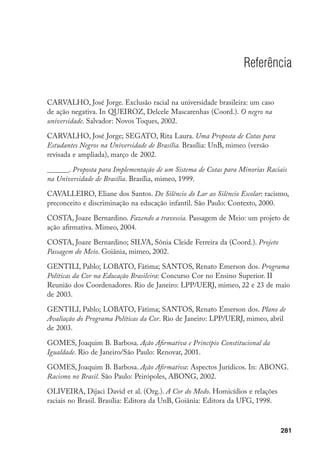 281
Referência
CARVALHO, José Jorge. Exclusão racial na universidade brasileira: um caso
de ação negativa. In QUEIROZ, Delcele Mascarenhas (Coord.). O negro na
universidade. Salvador: Novos Toques, 2002.
CARVALHO, José Jorge; SEGATO, Rita Laura. Uma Proposta de Cotas para
Estudantes Negros na Universidade de Brasília. Brasília: UnB, mimeo (versão
revisada e ampliada), março de 2002.
______. Proposta para Implementação de um Sistema de Cotas para Minorias Raciais
na Universidade de Brasília. Brasília, mimeo, 1999.
CAVALLEIRO, Eliane dos Santos. Do Silêncio do Lar ao Silêncio Escolar: racismo,
preconceito e discriminação na educação infantil. São Paulo: Contexto, 2000.
COSTA, Joaze Bernardino. Fazendo a travessia. Passagem de Meio: um projeto de
ação afirmativa. Mimeo, 2004.
COSTA, Joaze Bernardino; SILVA, Sônia Cleide Ferreira da (Coord.). Projeto
Passagem do Meio. Goiânia, mimeo, 2002.
GENTILI, Pablo; LOBATO, Fátima; SANTOS, Renato Emerson dos. Programa
Políticas da Cor na Educação Brasileira: Concurso Cor no Ensino Superior. II
Reunião dos Coordenadores. Rio de Janeiro: LPP/UERJ, mimeo, 22 e 23 de maio
de 2003.
GENTILI, Pablo; LOBATO, Fátima; SANTOS, Renato Emerson dos. Plano de
Avaliação do Programa Políticas da Cor. Rio de Janeiro: LPP/UERJ, mimeo, abril
de 2003.
GOMES, Joaquim B. Barbosa. Ação Afirmativa e Princípio Constitucional da
Igualdade. Rio de Janeiro/São Paulo: Renovar, 2001.
GOMES, Joaquim B. Barbosa. Ação Afirmativa: Aspectos Jurídicos. In: ABONG.
Racismo no Brasil. São Paulo: Peirópoles, ABONG, 2002.
OLIVEIRA, Dijaci David et al. (Org.). A Cor do Medo. Homicídios e relações
raciais no Brasil. Brasília: Editora da UnB, Goiânia: Editora da UFG, 1998.
 