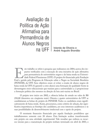 Avaliação da
Política de Ação
Afirmativa para
Permanência de
Alunos Negros
na UFF
Iolanda de Oliveira e
André Augusto Brandão
E
ste trabalho se refere à pesquisa que realizamos em 2004, acerca dos im-
pactos verificados com a execução de uma iniciativa de ação afirmativa
para permanência de universitários negros e de baixa renda na Universi-
dade Federal Fluminense (UFF). O projeto foi financiado pela Fundação
Ford e gerido pelo Programa de Educação sobre o Negro na Sociedade Brasileira
(PENESB), da UFF. Seus objetivos eram: a) evitar a evasão de alunos negros de
baixa renda da UFF; b) garantir a estes alunos uma formação de qualidade frente às
desvantagens sócio-educacionais que traziam para a universidade e; c) proporcionar
a formação política dos mesmos na direção da luta anti-racista no Brasil.
O projeto teve início em 2002, e oferecia bolsas de estudo no valor de R$
250,00 (duzentos em cinqüenta reais). Oitenta e quatro universitários da UFF se
candidataram as bolsas do projeto do PENESB. Todos os candidatos eram signifi-
cativamente de baixa renda. Assim, procuramos, como critério de seleção, dar signi-
ficativa importância ao fenótipo dos candidatos, aos seus interesses acadêmicos e às
suas possibilidades de desenvolvimento intelectual com o apoio do projeto.
O montante financeiro financiado por aquela fundação possibilitou que
trabalhássemos somente com 20 alunos. Esta limitação acabou transformando
este projeto em uma atividade experimental. Vale ressaltar que embora os recur-
sos iniciais para a manutenção do projeto tenham terminado em abril de 2003, o
 