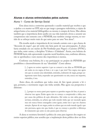 289
Alunas e alunos entrevistados pelos autores
Aluna 1 - Curso de Serviço Social
Esta aluna inicia a entrevista apontando o auxílio material que recebeu e que
a ajudou a se manter na UFF, seja no que tange a passagens rodoviárias, a cópias de
artigos/textos e/ou material bibliográfico ou mesmo à compra de livros. Mas afirma
também que a importância deste auxílio em sua vida material a levou a assumir um
compromisso não somente com o PENESB, mas também consigo mesma, no sen-
tido de se esforçar muito mais do que antes para ser uma “boa aluna”.
Ela ressalta ainda a importância de ter tomado contato com o que chama de
“discussão do negro”, que até então não fazia parte de suas preocupações. A aluna
havia estudado em um núcleo de Pré-Vestibular para Negros e Carentes (PVNC),
que tinha, entre outras, a disciplina “Cultura e Cidadania”. Assim, essa bolsista do
PENESB havia sido apresentada à questão racial brasileira, mas, conforme afirmou,
não se aprofundou e nem mesmo deu importância à mesma.
Conforme essa bolsista, foi a sua participação no projeto do PENESB que
possibilitou o desenvolvimento de sua “identidade”. Como afirma:
[...] agora no ensino superior é que eu comecei a me aliar ao PENESB, que
até então eu era negra, tá bom e aí o que é que tem? Sou negra; mas agora
sim que eu assumi uma identidade, entendeu, realmente de negra, porque an-
tigamente tanto fazia, responder um questionário ou não, nunca me importei,
entendeu, é isso.
Antes disso, ela acreditava que todos eram de fato iguais perante a lei e
que, portanto, o movimento negro não tinha sentido. Mas agora sua perspectiva é
diferente:
[...] porque eu nunca parei para reparar as questões negras de fato, só passei a
observar isso agora. Então agora sim eu começo a compreender a idéia, mas
por causa das políticas de ação afirmativa. Até então eu não sabia para que
serviam, entendeu, eu achava que todo mundo tinha que ser encarado igual,
mas nós nunca fomos enxergados como iguais, então isso é que me chamou
atenção. Apesar de ser negra, então eu achava que era todo mundo igual e que
não precisava, agora sim que, lendo, é que eu começo a perceber a diferença
de tratamento que antes eu não parava para observar.
A aluna se mostrava favorável à política de cotas para ingresso dos negros no
ensino superior público, mas acredita que a implantação desta política deve ser feita
 