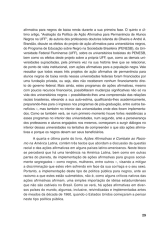 29
afirmativa para negros de baixa renda durante a sua primeira fase. O quinto e úl-
timo artigo, “Avaliação da Política de Ação Afirmativa para Permanência de Alunos
Negros na UFF”, de autoria dos professores doutores Iolanda de Oliveira e André A.
Brandão, discute os efeitos do projeto de ação afirmativa para universitários negros,
do Programa de Educação sobre Negro na Sociedade Brasileira (PENESB), da Uni-
versidade Federal Fluminense (UFF), sobre os universitários bolsistas do PENESB,
bem como os efeitos deste projeto sobre a própria UFF, que, como as demais uni-
versidades supracitadas, pela primeira vez na sua história teve que se relacionar,
do ponto de vista institucional, com ações afirmativas para a população negra. Vale
ressaltar que todos esses três projetos de ação afirmativa de permanência para
alunos negros de baixa renda nessas universidades federais foram financiados por
uma fundação privada, ou seja, eles não receberam nenhum financiamento dire-
to do governo federal. Mais ainda, estes programas de ações afirmativas, mesmo
com poucos recursos financeiros, possibilitaram mudanças significativas não só na
vida dos universitários negros – possibilitando-lhes uma compreensão das relações
raciais brasileiras, elevando a sua auto-estima, qualificando-lhes academicamente,
preparando-lhes para o ingresso nos programas de pós-graduação, entre outros be-
nefícios –, mas também no interior das universidades onde eles foram implementa-
dos. Como se também verá, se num primeiro momento houve fortes resistências a
esses programas no interior das universidades, num segundo, ante a perseverança
dos professores e alunos engajados nos mesmos, começaram a surgir diálogos no
interior dessas universidades na tentativa de compreender o que são ações afirma-
tivas e porque os negros devem ser seus beneficiários.
A quarta e última parte do livro, Ações Afirmativas e Combate ao Racis-
mo na América Latina, contém três textos que abordam a discussão da questão
racial e das ações afirmativas em alguns países latino-americanos. Neste bloco
se perceberá que há uma tendência na América Latina, bem como em outras
partes do planeta, de implementação de ações afirmativas para grupos social-
mente segregados – como negros, mulheres, entre outros –, visando a mitigar
a discriminação que estes vêm sofrendo em face da sua cor/raça e o seu sexo.
Portanto, a implementação deste tipo de política pública para negros, ante ao
racismo a que estes estão submetidos, não é, como alguns críticos nativos das
ações afirmativas afirmam, uma simples importação de idéias estadunidenses
que não são cabíveis no Brasil. Como se verá, há ações afirmativas em diver-
sos países do mundo, algumas, inclusive, reivindicadas e implementadas antes
de meados da década de 1960, quando o Estados Unidos começaram a pensar
neste tipo política pública.
 