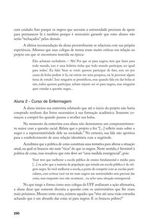 290
com cuidado. Isto porque os negros que acessam a universidade precisam de apoio
para permanecer lá e também porque é necessário garantir que estes alunos não
serão “rechaçados” pelos demais.
A última recomendação da aluna provavelmente se relaciona com sua própria
experiência. Afirmou que suas colegas de turma eram muito críticas em relação ao
projeto em que se encontrava inserida na época:
Eles acharam excludente. – ‘Ah! Por que só para negros, tem que fazer para
todo mundo, isso é uma bobeira tinha que todo mundo participar, ser igual
para todos’. Eu falei ‘bem se vocês querem participar de fato, sem ser por
causa da bolsa podem ir lá, vai entrar em uma pesquisa, vai lá procurar algum
tema de estudo’. Isso ninguém se prontificou, mas quando fala em dar bolsa aí
sim, todos querem participar, acham injusto ser só para negros, mas ninguém
quer estudar a questão negra...
Aluna 2 - Curso de Enfermagem
A aluna iniciou sua entrevista relatando que até o início do projeto não havia
comprado nenhum dos livros necessários à sua formação acadêmica. Somente co-
meçou a comprá-los quando passou a receber sua bolsa.
No momento da entrevista essa aluna não demonstrou um comprometimen-
to maior com a questão racial. Relata que o projeto a fez “[...] refletir mais sobre o
negro e a representatividade dele na sociedade.” No entanto, sua fala não apontou
para o estabelecimento de uma relação identitária com a negritude.
Acreditava que a política de cotas constituía uma tentativa para alterar a situação
atual, na qual os brancos são mais “ricos” do que os negros. Neste sentido, é favorável à
política de cotas, mas ressalvou que esta deve ser “uma medida emergencial”, pois:
Você tem que melhorar a escola pública de ensino fundamental e médio para
[...] eu acho que a maioria da população que estuda em escola pública é de ori-
gem negra. Se você melhorar a escola, a ponto de competir com as escolas parti-
culares, com certeza você vai ter mais negros nas universidades sem precisar das
cotas, mas enquanto isso não acontecer... eu acho uma situação emergencial.
No que tange a forma como seus colegas da UFF avaliavam a ação afirmativa,
a aluna disse que somente discutia a questão com os universitários que lhe eram
mais próximos. Mesmo entre estes, existem aqueles que “têm até uma visão estranha
achando que é um absurdo dar cotas só para negros. E os brancos pobres?”
 